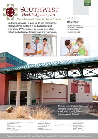 AUTUMN
2013
AUTUMN 2013
this issue
HOSPITAL CHARGES 4
MEDICAID EXPANSION 4
NEW PROVIDERS 6
PROFILE: DR. COLE 7
Did you know that you have
access to a wide range of
medical services right here
in Montezuma County?
Southwest Memorial Hospital is a 25-bed critical access
hospital offering the latest in medical and surgical
technology, 24/7 emergency care, a vast array of out-
patient medical and wellness services, and much more.
pointer
Southwest Memorial Hospital | 1311 North Mildred Road | Cortez, CO 81321 | (970) 565-6666 | Southwest Health System, Inc.
SOUTHWEST
Health System, Inc.
Where Caring and Community Come Together
24/7 Emergency Department and Ambulance Service
Inpatient Medical Care
Surgery
Intensive/Critical Care Unit
Infusion Clinic
Diagnostic Sleep Center
Family Birthing Center
Full Service Laboratory
Medical Imaging: Digital Mammography, CT, MRI, Ultrasound,
Nuclear Medicine
Pharmacy
Cardiopulmonary Services
Cardiac Rehabilitation
Diabetes Program
Physical Therapy
Occupational Therapy
Speech Therapy
Wound Care Center
 