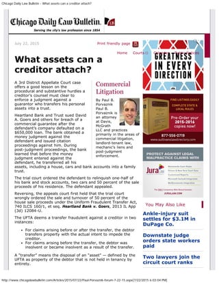 Chicago Daily Law Bulletin - What assets can a creditor attach?
http://www.chicagolawbulletin.com/Articles/2015/07/22/Paul-Porvaznik-forum-7-22-15.aspx[7/22/2015 6:03:04 PM]
July 22, 2015 Print friendly page
Commercial
Litigation
By Paul B.
Porvaznik
Paul B.
Porvaznik is
an attorney
at Davis,
McGrath
LLC and practices
primarily in the areas of
commercial litigation,
landlord-tenant law,
mechanic’s liens and
post-judgment
enforcement.
What assets can a
creditor attach?
A 3rd District Appellate Court case
offers a good lesson on the
procedural and substantive hurdles a
creditor’s counsel must clear to
enforce a judgment against a
guarantor who transfers his personal
assets into a trust.
Heartland Bank and Trust sued David
A. Goers and others for breach of a
commercial guarantee after the
defendant’s company defaulted on a
$650,000 loan. The bank obtained a
money judgment against the
defendant and issued citation
proceedings against him. During
post-judgment proceedings, the bank
learned that before the money
judgment entered against the
defendant, he transferred all his
assets, including a house, cars and bank accounts into a family
trust.
The trial court ordered the defendant to relinquish one-half of
his bank and stock accounts, two cars and 50 percent of the sale
proceeds of his residence. The defendant appealed.
Reversing, the appeals court first held that the trial court
wrongly ordered the sale and turnover of 50 percent of the
house sale proceeds under the Uniform Fraudulent Transfer Act,
740 ILCS 160/1, et seq. Heartland Bank v. Goers, 2013 IL App
(3d) 12084-U.
The UFTA deems a transfer fraudulent against a creditor in two
instances:
For claims arising before or after the transfer, the debtor
transfers property with the actual intent to impede the
creditor.
For claims arising before the transfer, the debtor was
insolvent or became insolvent as a result of the transfer.
A “transfer” means the disposal of an “asset” — defined by the
UFTA as property of the debtor that is not held in tenancy by
entirety.
You May Also Like
Ankle-injury suit
settles for $3.1M in
DuPage Co.
Downstate judge
orders state workers
paid
Two lawyers join the
circuit court ranks
Serving the city's law profession since 1854
Home Courts ▼ Calendar Public Notices
 