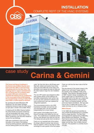 case study
Carina & Gemini
The Carina and Gemini buildings in
the Central area of Milton Keynes were
built in the late 1960’s in the first wave
of building work for the New Town. The
buildings were in need of refurbishment.
25% of Carina and 75% of Gemini were
occupied. CBS were contracted to
refurbish the heating and air conditioning
in the unoccupied areas whilst keeping
the occupied areas running. In total, there
was 2160m2
of office space to refurbish.
By specifying the latest Mitsubishi VRF
equipment, the new system will allow
prospective tenants to keep the office space
as open plan or divide it into smaller offices.
In keeping with the Milton Keynes tradition,
the areas directly around the condensing
units are landscaped with heavy, mature
planting to reduce the visual impact of the
fifteen condensing units that were needed to
service the new buildings.
CBS were contracted to carry out a full
demolition of the inside of the building,
removing existing pipework, electrical cabling
and the heating system from the ceiling
voids. Ten forty foot roll-on roll-off skips were
filled with rubbish and another three of the
same size were filled with scrap metal. This
demolition work cleared the way for CBS and
the other trades to begin the new installation
work.
The new VRF system was designed to allow
each quarter section of the building to be
controlled independently. Each section has
it’s own dry riser cupboard for electrics and
room controls and a wet riser cupboard for
refrigeration pipework.
The environmental control is via a G50
Centralised Controller and each fan coil
unit associated with it can be controlled
independently from a touch screen.
Each quarter of the building has it’s own
Branch Controller which feeds four fan coil
units. The conditioned air is positively ducted
into four way diffusers from each fan coil unit.
The ceiling void acts as the return air plenum.
Fresh air is an important part of the system,
the design utilizes 9 Lossnay heat recovery
fresh air systems. There is one fresh air heat
exchanger for each quarter of the floor space.
Fresh air is fed into the return side of the fan
coil units.
One key element of the system design is the
ability to use “soft drawn” copper pipe for
the majority of the installation inside of the
buildings. Dave Boshier, Managing Director
of CBS “A system design incorporating soft
drawn copper pipe is a real benefit for us as
the installer and for the client as it means that
installations will proceed at a much higher
rate. There is no brazing involved, all of the
joints have flared connections. We have pipe
runs of over 15 meters with no joins. This
really minimises the risk of refrigerant leaks.”
Milton Keynes
In the 1960’s the government identified an
area of North Buckinghamshire as a possible
site for a large new town. The New Town
encompassed the existing towns of Bletchley,
Stony Stratford and Wolverton. The New
Town took its name from the village of Milton
Keynes located on the site. In 1967 building
began and the New Town of Milton Keynes
was born. The population is currently around
275,000.
Installation
complete Refit of the HVAC systems
 