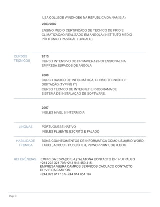 Page 3
ILSA COLLEGE WINDHOEK NA REPUBLICA DA NAMIBIA)
2003/2007
ENSINO MEDIO CERTIFICADO DE TECNICO DE FRIO E
CLIMATIZACAO REALIZADO EM ANGOLA (INSTITUTO MEDIO
POLITCNICO PASCUAL LUVUALU)
CURSOS
TECNICOS
2015
CURSO INTENSIVO DO PRIMAVERA PROFESSIONAL NA
EMPRESA ESPAÇOS DE ANGOLA
2008
CURSO BASICO DE INFORMÁTICA, CURSO TECNICO DE
DIGITAÇÃO (TYPING IT)
CURSO TECNICO DE INTERNET E PROGRAMA DE
SISTEMA DE INSTALAÇÃO DE SOFTWARE.
2007
INGLES NIVEL 6 INTERMIDIA
LINGUAS PORTUGUESE NATIVO
INGLES FLUENTE ESCRITO E FALADO
HABILIDADE
TECNICA
BONS CONHECIMENTOS DE INFORMÁTICA COMO USUARIO-WORD,
EXCEL, ACCESS, PUBLISHER, POWERPOINT, OUTLOOK.
REFERÊNÇIAS EMPRESA ESPAÇO S.A (TALATONA CONTACTO DR. RUI PAULO
+244 222 321 708/+244 946 450 415.
EMPRESA VIEIRA CAMPOS SERVIÇOS CACUACO CONTACTO
DR.VIEIRA CAMPOS.
+244 923 611 167/+244 914 651 167
 
