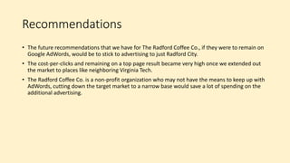Recommendations
• The future recommendations that we have for The Radford Coffee Co., if they were to remain on
Google AdWords, would be to stick to advertising to just Radford City.
• The cost-per-clicks and remaining on a top page result became very high once we extended out
the market to places like neighboring Virginia Tech.
• The Radford Coffee Co. is a non-profit organization who may not have the means to keep up with
AdWords, cutting down the target market to a narrow base would save a lot of spending on the
additional advertising.
 