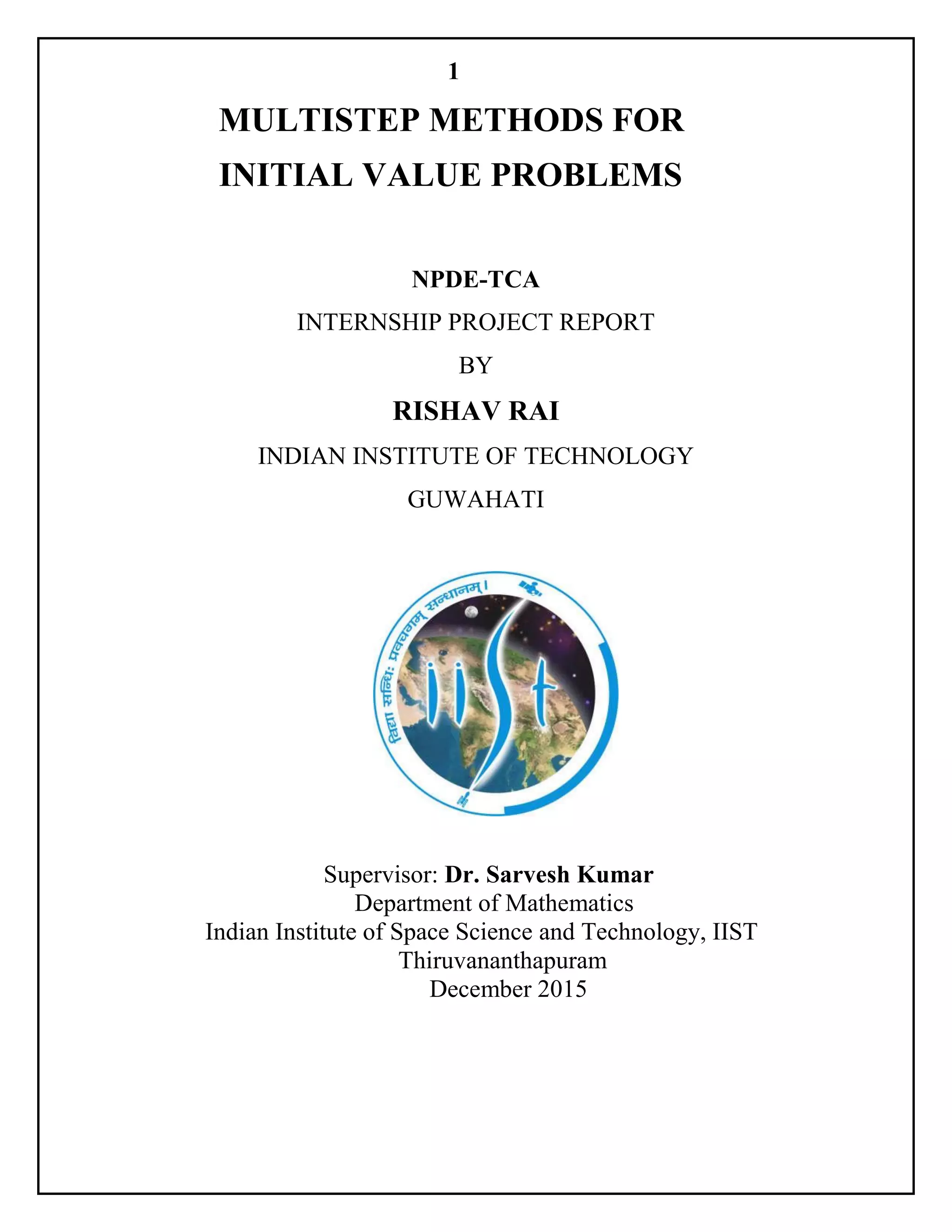1
MULTISTEP METHODS FOR
INITIAL VALUE PROBLEMS
NPDE-TCA
INTERNSHIP PROJECT REPORT
BY
RISHAV RAI
INDIAN INSTITUTE OF TECHNOLOGY
GUWAHATI
Supervisor: Dr. Sarvesh Kumar
Department of Mathematics
Indian Institute of Space Science and Technology, IIST
Thiruvananthapuram
December 2015
 