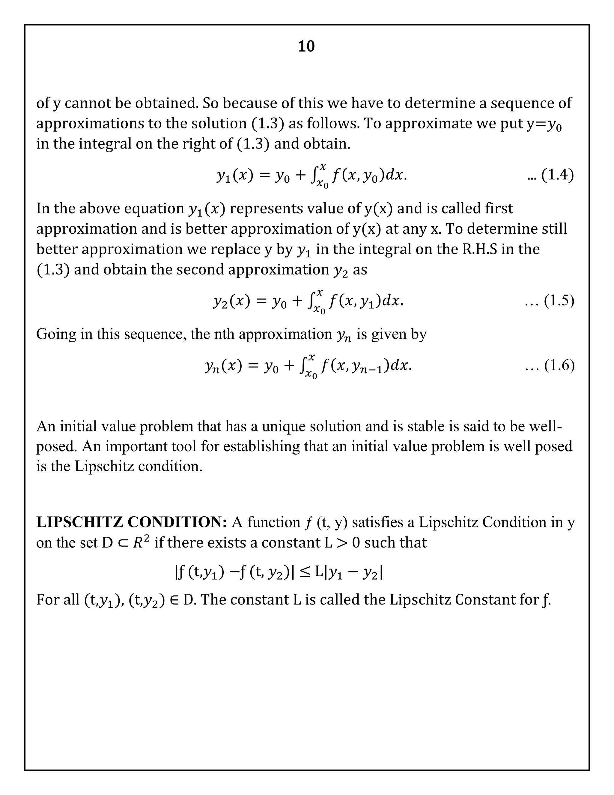 10
of y cannot be obtained. So because of this we have to determine a sequence of
approximations to the solution (1.3) as follows. To approximate we put y=𝑦0
in the integral on the right of (1.3) and obtain.
𝑦1(𝑥) = 𝑦0 + ∫ 𝑓( 𝑥, 𝑦0) 𝑑𝑥.
𝑥
𝑥0
... (1.4)
In the above equation 𝑦1(𝑥) represents value of y(x) and is called first
approximation and is better approximation of y(x) at any x. To determine still
better approximation we replace y by 𝑦1 in the integral on the R.H.S in the
(1.3) and obtain the second approximation 𝑦2 as
𝑦2(𝑥) = 𝑦0 + ∫ 𝑓( 𝑥, 𝑦1) 𝑑𝑥.
𝑥
𝑥0
… (1.5)
Going in this sequence, the nth approximation 𝑦𝑛 is given by
𝑦𝑛(𝑥) = 𝑦0 + ∫ 𝑓( 𝑥, 𝑦 𝑛−1) 𝑑𝑥.
𝑥
𝑥0
… (1.6)
An initial value problem that has a unique solution and is stable is said to be well-
posed. An important tool for establishing that an initial value problem is well posed
is the Lipschitz condition.
LIPSCHITZ CONDITION: A function ƒ (t, y) satisfies a Lipschitz Condition in y
on the set D ⊂ 𝑅2
if there exists a constant L > 0 such that
|ƒ (t,𝑦1) −ƒ (t, 𝑦2)| ≤ L|𝑦1 − 𝑦2|
For all (t,𝑦1), (t,𝑦2) ∈ D. The constant L is called the Lipschitz Constant for ƒ.
 