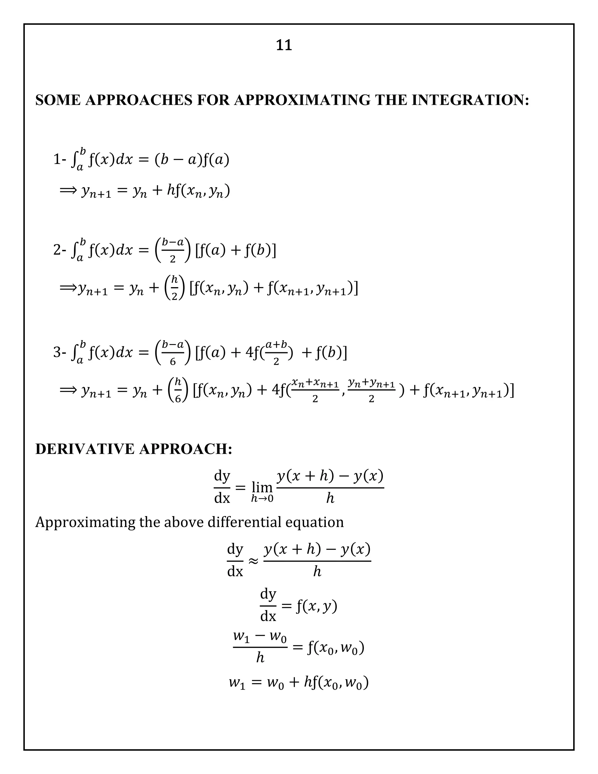 11
SOME APPROACHES FOR APPROXIMATING THE INTEGRATION:
1- ∫ ƒ( 𝑥) 𝑑𝑥
𝑏
𝑎
= (𝑏 − 𝑎)ƒ(𝑎)
⟹ 𝑦 𝑛+1 = 𝑦𝑛 + ℎƒ(𝑥 𝑛, 𝑦𝑛)
2- ∫ ƒ( 𝑥) 𝑑𝑥
𝑏
𝑎
= (
𝑏−𝑎
2
) [ƒ( 𝑎) + ƒ( 𝑏)]
⟹𝑦 𝑛+1 = 𝑦𝑛 + (
ℎ
2
) [ƒ( 𝑥 𝑛, 𝑦𝑛) + ƒ( 𝑥 𝑛+1, 𝑦 𝑛+1)]
3- ∫ ƒ( 𝑥) 𝑑𝑥
𝑏
𝑎
= (
𝑏−𝑎
6
) [ƒ( 𝑎) + 4ƒ(
𝑎+𝑏
2
) + ƒ( 𝑏)]
⟹ 𝑦 𝑛+1 = 𝑦𝑛 + (
ℎ
6
) [ƒ( 𝑥 𝑛, 𝑦𝑛) + 4ƒ(
𝑥 𝑛+𝑥 𝑛+1
2
,
𝑦 𝑛+𝑦 𝑛+1
2
) + ƒ( 𝑥 𝑛+1, 𝑦 𝑛+1)]
DERIVATIVE APPROACH:
dy
dx
= lim
ℎ→0
𝑦( 𝑥 + ℎ) − 𝑦( 𝑥)
ℎ
Approximating the above differential equation
dy
dx
≈
𝑦( 𝑥 + ℎ) − 𝑦( 𝑥)
ℎ
dy
dx
= ƒ(𝑥, 𝑦)
𝑤1 − 𝑤0
ℎ
= ƒ(𝑥0, 𝑤0)
𝑤1 = 𝑤0 + ℎƒ(𝑥0, 𝑤0)
 