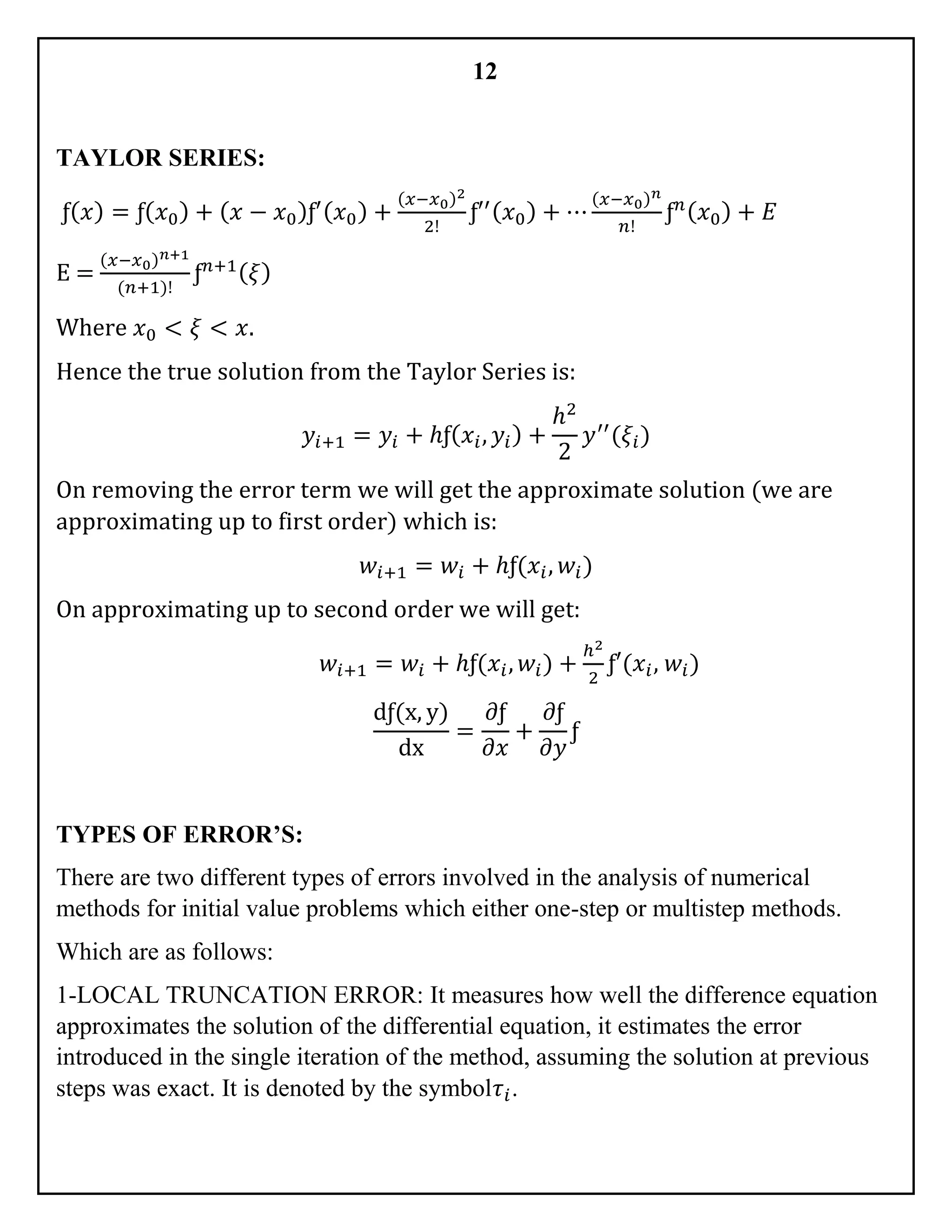 12
TAYLOR SERIES:
ƒ( 𝑥) = ƒ( 𝑥0) + ( 𝑥 − 𝑥0)ƒ′( 𝑥0) +
(𝑥−𝑥0)2
2!
ƒ′′( 𝑥0) + ⋯
(𝑥−𝑥0) 𝑛
𝑛!
ƒ 𝑛( 𝑥0) + 𝐸
E =
(𝑥−𝑥0) 𝑛+1
(𝑛+1)!
ƒ 𝑛+1( 𝜉)
Where 𝑥0 < 𝜉 < 𝑥.
Hence the true solution from the Taylor Series is:
𝑦𝑖+1 = 𝑦𝑖 + ℎƒ( 𝑥𝑖, 𝑦𝑖) +
ℎ2
2
𝑦′′
(𝜉𝑖)
On removing the error term we will get the approximate solution (we are
approximating up to first order) which is:
𝑤𝑖+1 = 𝑤𝑖 + ℎƒ(𝑥𝑖, 𝑤𝑖)
On approximating up to second order we will get:
𝑤𝑖+1 = 𝑤𝑖 + ℎƒ(𝑥𝑖, 𝑤𝑖) +
ℎ2
2
ƒ′(𝑥𝑖, 𝑤𝑖)
dƒ(x, y)
dx
=
𝜕ƒ
𝜕𝑥
+
𝜕ƒ
𝜕𝑦
ƒ
TYPES OF ERROR’S:
There are two different types of errors involved in the analysis of numerical
methods for initial value problems which either one-step or multistep methods.
Which are as follows:
1-LOCAL TRUNCATION ERROR: It measures how well the difference equation
approximates the solution of the differential equation, it estimates the error
introduced in the single iteration of the method, assuming the solution at previous
steps was exact. It is denoted by the symbol𝜏𝑖.
 