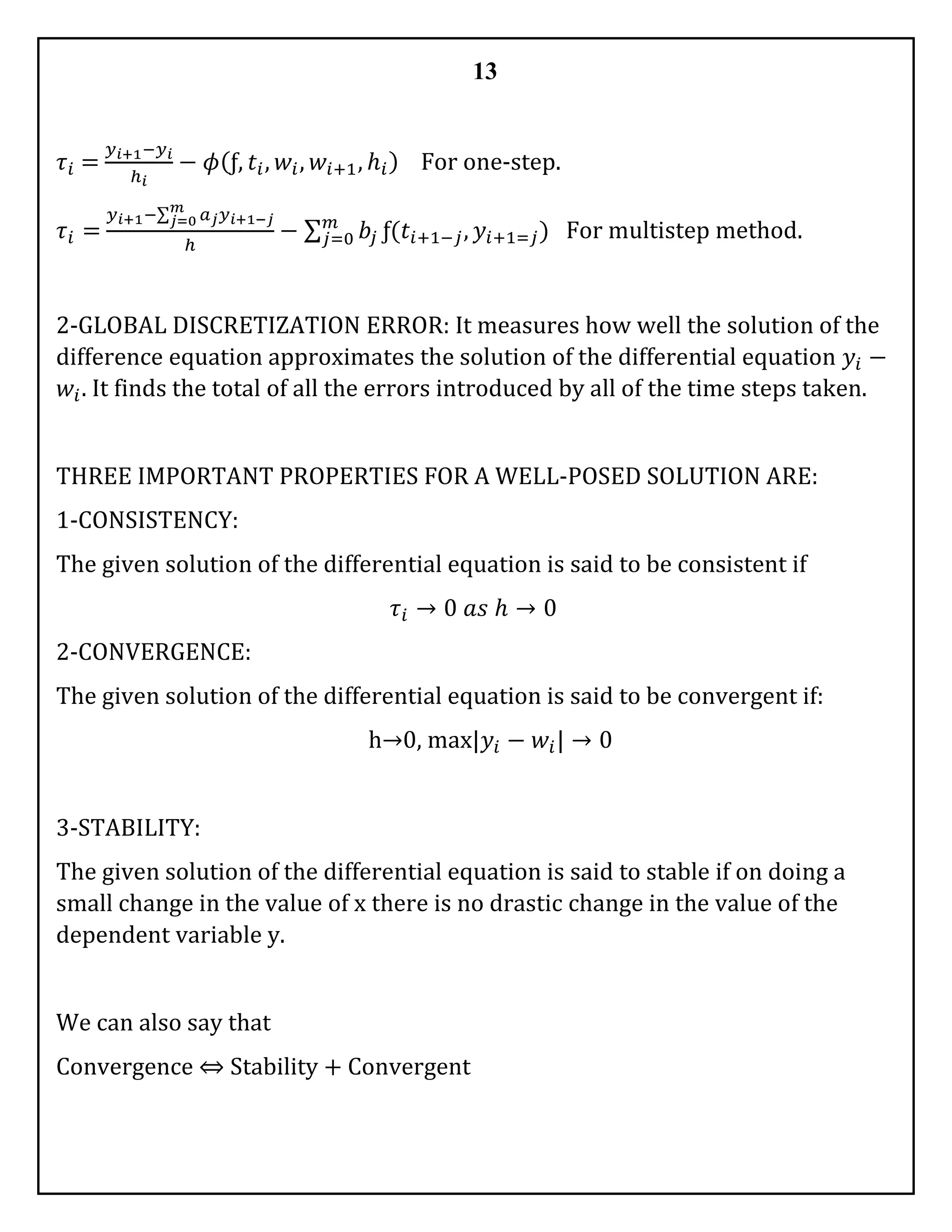 13
𝜏𝑖 =
𝑦 𝑖+1−𝑦 𝑖
ℎ 𝑖
− 𝜙(ƒ, 𝑡𝑖, 𝑤𝑖, 𝑤𝑖+1, ℎ𝑖) For one-step.
𝜏𝑖 =
𝑦 𝑖+1−∑ 𝑎 𝑗 𝑦 𝑖+1−𝑗
𝑚
𝑗=0
ℎ
− ∑ 𝑏𝑗
𝑚
𝑗=0 ƒ(𝑡𝑖+1−𝑗, 𝑦𝑖+1=𝑗) For multistep method.
2-GLOBAL DISCRETIZATION ERROR: It measures how well the solution of the
difference equation approximates the solution of the differential equation 𝑦𝑖 −
𝑤𝑖. It finds the total of all the errors introduced by all of the time steps taken.
THREE IMPORTANT PROPERTIES FOR A WELL-POSED SOLUTION ARE:
1-CONSISTENCY:
The given solution of the differential equation is said to be consistent if
𝜏𝑖 → 0 𝑎𝑠 ℎ → 0
2-CONVERGENCE:
The given solution of the differential equation is said to be convergent if:
h→0, max|𝑦𝑖 − 𝑤𝑖| → 0
3-STABILITY:
The given solution of the differential equation is said to stable if on doing a
small change in the value of x there is no drastic change in the value of the
dependent variable y.
We can also say that
Convergence ⇔ Stability + Convergent
 