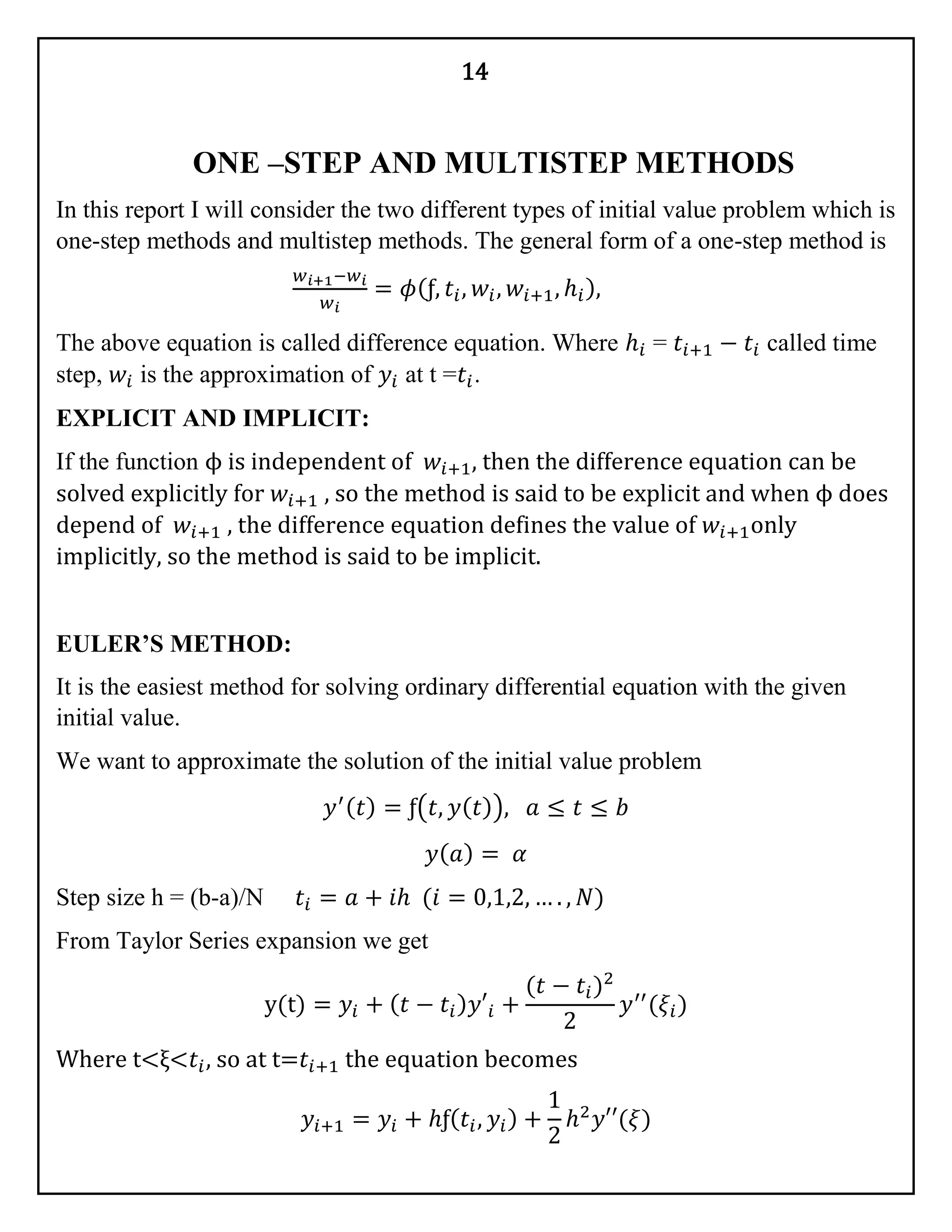 14
ONE –STEP AND MULTISTEP METHODS
In this report I will consider the two different types of initial value problem which is
one-step methods and multistep methods. The general form of a one-step method is
𝑤 𝑖+1−𝑤𝑖
𝑤 𝑖
= 𝜙(ƒ, 𝑡𝑖, 𝑤𝑖, 𝑤𝑖+1, ℎ𝑖),
The above equation is called difference equation. Where ℎ𝑖 = 𝑡𝑖+1 − 𝑡𝑖 called time
step, 𝑤𝑖 is the approximation of 𝑦𝑖 at t =𝑡𝑖.
EXPLICIT AND IMPLICIT:
If the function ϕ is independent of 𝑤𝑖+1, then the difference equation can be
solved explicitly for 𝑤𝑖+1 , so the method is said to be explicit and when ϕ does
depend of 𝑤𝑖+1 , the difference equation defines the value of 𝑤𝑖+1only
implicitly, so the method is said to be implicit.
EULER’S METHOD:
It is the easiest method for solving ordinary differential equation with the given
initial value.
We want to approximate the solution of the initial value problem
𝑦′( 𝑡) = ƒ(𝑡, 𝑦( 𝑡)), 𝑎 ≤ 𝑡 ≤ 𝑏
𝑦( 𝑎) = 𝛼
Step size h = (b-a)/N 𝑡𝑖 = 𝑎 + 𝑖ℎ (𝑖 = 0,1,2, … . , 𝑁)
From Taylor Series expansion we get
y(t) = 𝑦𝑖 + ( 𝑡 − 𝑡𝑖) 𝑦′𝑖 +
(𝑡 − 𝑡𝑖)2
2
𝑦′′
(𝜉𝑖)
Where t<ξ<𝑡𝑖, so at t=𝑡𝑖+1 the equation becomes
𝑦𝑖+1 = 𝑦𝑖 + ℎƒ( 𝑡𝑖, 𝑦𝑖) +
1
2
ℎ2
𝑦′′(𝜉)
 