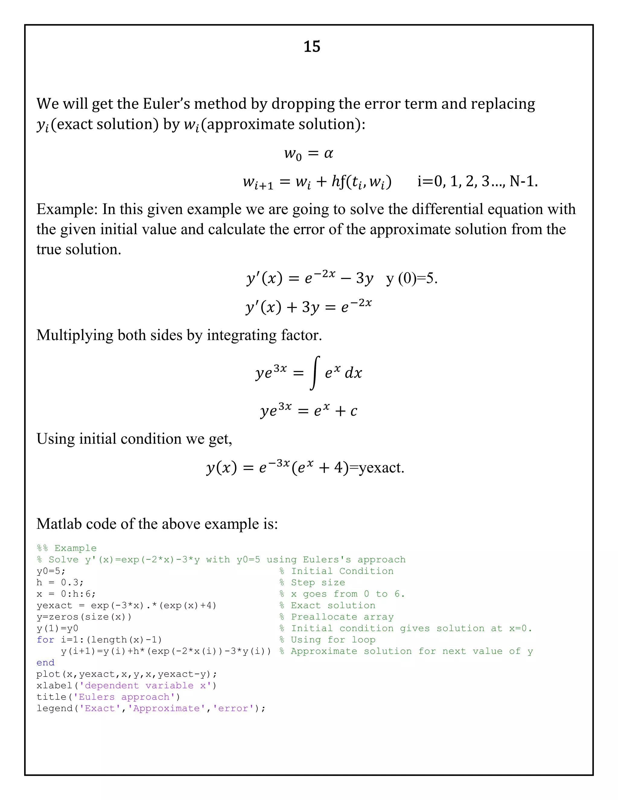 15
We will get the Euler’s method by dropping the error term and replacing
𝑦𝑖(exact solution) by 𝑤𝑖(approximate solution):
𝑤0 = 𝛼
𝑤𝑖+1 = 𝑤𝑖 + ℎƒ(𝑡𝑖, 𝑤𝑖) i=0, 1, 2, 3…, N-1.
Example: In this given example we are going to solve the differential equation with
the given initial value and calculate the error of the approximate solution from the
true solution.
𝑦′( 𝑥) = 𝑒−2𝑥
− 3𝑦 y (0)=5.
𝑦′( 𝑥) + 3𝑦 = 𝑒−2𝑥
Multiplying both sides by integrating factor.
𝑦𝑒3𝑥
= ∫ 𝑒 𝑥
𝑑𝑥
𝑦𝑒3𝑥
= 𝑒 𝑥
+ 𝑐
Using initial condition we get,
𝑦( 𝑥) = 𝑒−3𝑥
(𝑒 𝑥
+ 4)=yexact.
Matlab code of the above example is:
%% Example
% Solve y'(x)=exp(-2*x)-3*y with y0=5 using Eulers's approach
y0=5; % Initial Condition
h = 0.3; % Step size
x = 0:h:6; % x goes from 0 to 6.
yexact = exp(-3*x).*(exp(x)+4) % Exact solution
y=zeros(size(x)) % Preallocate array
y(1)=y0 % Initial condition gives solution at x=0.
for i=1:(length(x)-1) % Using for loop
y(i+1)=y(i)+h*(exp(-2*x(i))-3*y(i)) % Approximate solution for next value of y
end
plot(x,yexact,x,y,x,yexact-y);
xlabel('dependent variable x')
title('Eulers approach')
legend('Exact','Approximate','error');
 