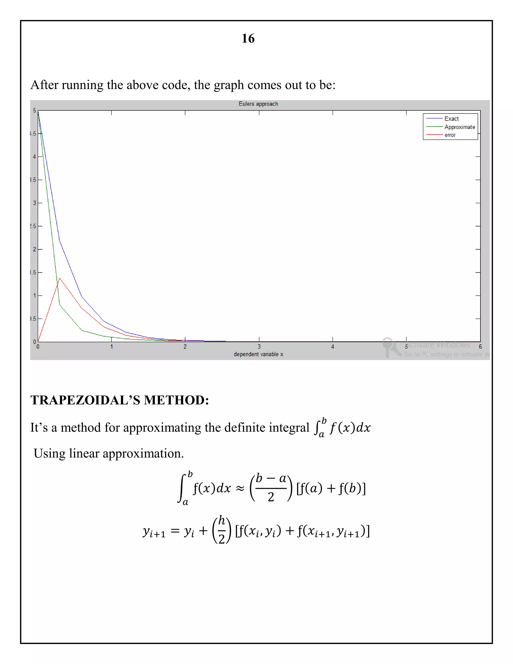 16
After running the above code, the graph comes out to be:
TRAPEZOIDAL’S METHOD:
It’s a method for approximating the definite integral ∫ 𝑓( 𝑥) 𝑑𝑥
𝑏
𝑎
Using linear approximation.
∫ ƒ( 𝑥) 𝑑𝑥
𝑏
𝑎
≈ (
𝑏 − 𝑎
2
) [ƒ( 𝑎) + ƒ( 𝑏)]
𝑦𝑖+1 = 𝑦𝑖 + (
ℎ
2
) [ƒ( 𝑥𝑖, 𝑦𝑖) + ƒ( 𝑥𝑖+1, 𝑦𝑖+1)]
 
