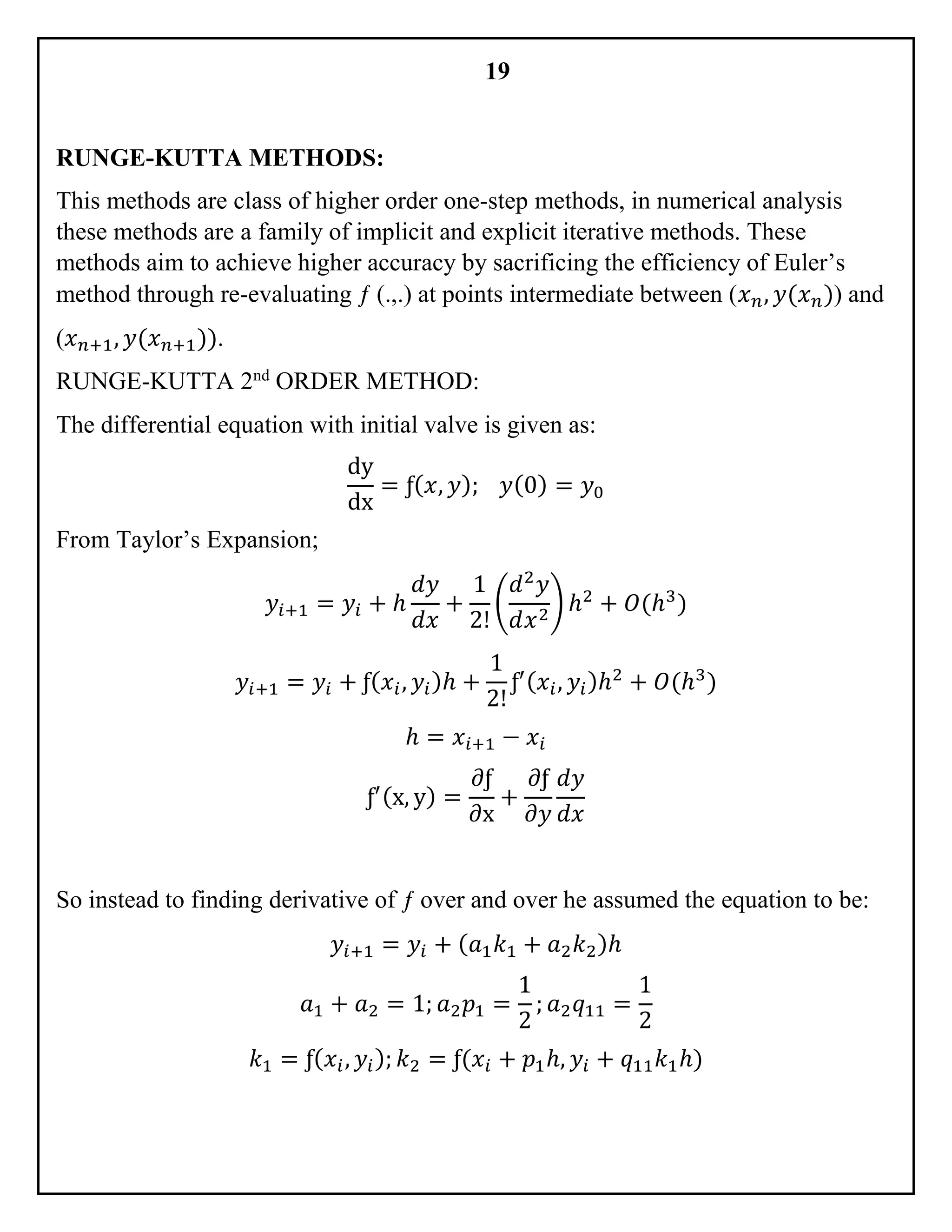 19
RUNGE-KUTTA METHODS:
This methods are class of higher order one-step methods, in numerical analysis
these methods are a family of implicit and explicit iterative methods. These
methods aim to achieve higher accuracy by sacrificing the efficiency of Euler’s
method through re-evaluating ƒ (.,.) at points intermediate between (𝑥 𝑛, 𝑦(𝑥 𝑛)) and
(𝑥 𝑛+1, 𝑦(𝑥 𝑛+1)).
RUNGE-KUTTA 2nd
ORDER METHOD:
The differential equation with initial valve is given as:
dy
dx
= ƒ( 𝑥, 𝑦); 𝑦(0) = 𝑦0
From Taylor’s Expansion;
𝑦𝑖+1 = 𝑦𝑖 + ℎ
𝑑𝑦
𝑑𝑥
+
1
2!
(
𝑑2
𝑦
𝑑𝑥2
) ℎ2
+ 𝑂(ℎ3
)
𝑦𝑖+1 = 𝑦𝑖 + ƒ( 𝑥𝑖, 𝑦𝑖)ℎ +
1
2!
ƒ′( 𝑥𝑖, 𝑦𝑖)ℎ2
+ 𝑂(ℎ3
)
ℎ = 𝑥𝑖+1 − 𝑥𝑖
ƒ′(x, y) =
∂ƒ
∂x
+
𝜕ƒ
𝜕𝑦
𝑑𝑦
𝑑𝑥
So instead to finding derivative of ƒ over and over he assumed the equation to be:
𝑦𝑖+1 = 𝑦𝑖 + ( 𝑎1 𝑘1 + 𝑎2 𝑘2)ℎ
𝑎1 + 𝑎2 = 1; 𝑎2 𝑝1 =
1
2
; 𝑎2 𝑞11 =
1
2
𝑘1 = ƒ( 𝑥𝑖, 𝑦𝑖); 𝑘2 = ƒ(𝑥𝑖 + 𝑝1ℎ, 𝑦𝑖 + 𝑞11 𝑘1ℎ)
 