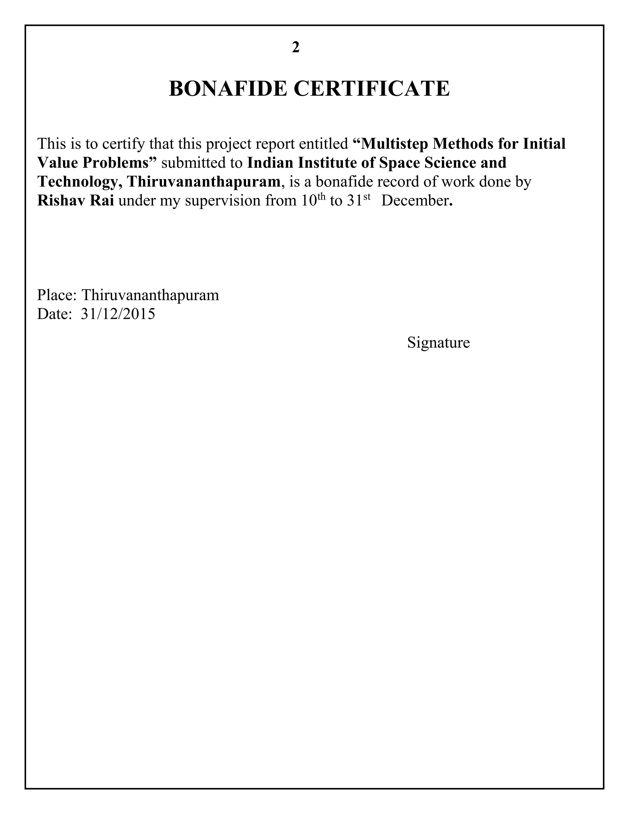 2
BONAFIDE CERTIFICATE
This is to certify that this project report entitled “Multistep Methods for Initial
Value Problems” submitted to Indian Institute of Space Science and
Technology, Thiruvananthapuram, is a bonafide record of work done by
Rishav Rai under my supervision from 10th
to 31st
December.
Place: Thiruvananthapuram
Date: 31/12/2015
Signature
 