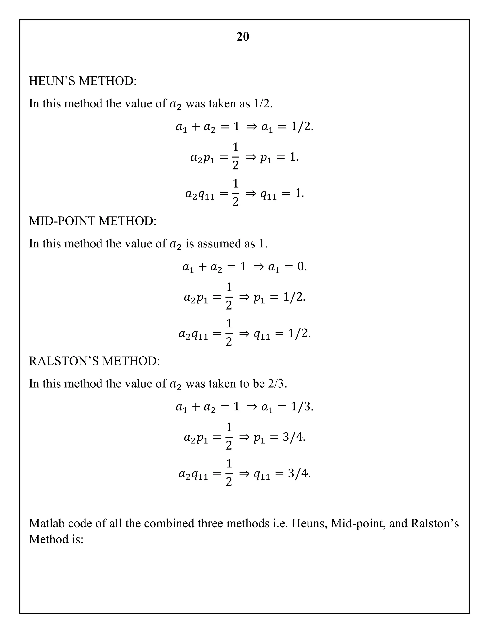 20
HEUN’S METHOD:
In this method the value of 𝑎2 was taken as 1/2.
𝑎1 + 𝑎2 = 1 ⇒ 𝑎1 = 1/2.
𝑎2 𝑝1 =
1
2
⇒ 𝑝1 = 1.
𝑎2 𝑞11 =
1
2
⇒ 𝑞11 = 1.
MID-POINT METHOD:
In this method the value of 𝑎2 is assumed as 1.
𝑎1 + 𝑎2 = 1 ⇒ 𝑎1 = 0.
𝑎2 𝑝1 =
1
2
⇒ 𝑝1 = 1/2.
𝑎2 𝑞11 =
1
2
⇒ 𝑞11 = 1/2.
RALSTON’S METHOD:
In this method the value of 𝑎2 was taken to be 2/3.
𝑎1 + 𝑎2 = 1 ⇒ 𝑎1 = 1/3.
𝑎2 𝑝1 =
1
2
⇒ 𝑝1 = 3/4.
𝑎2 𝑞11 =
1
2
⇒ 𝑞11 = 3/4.
Matlab code of all the combined three methods i.e. Heuns, Mid-point, and Ralston’s
Method is:
 