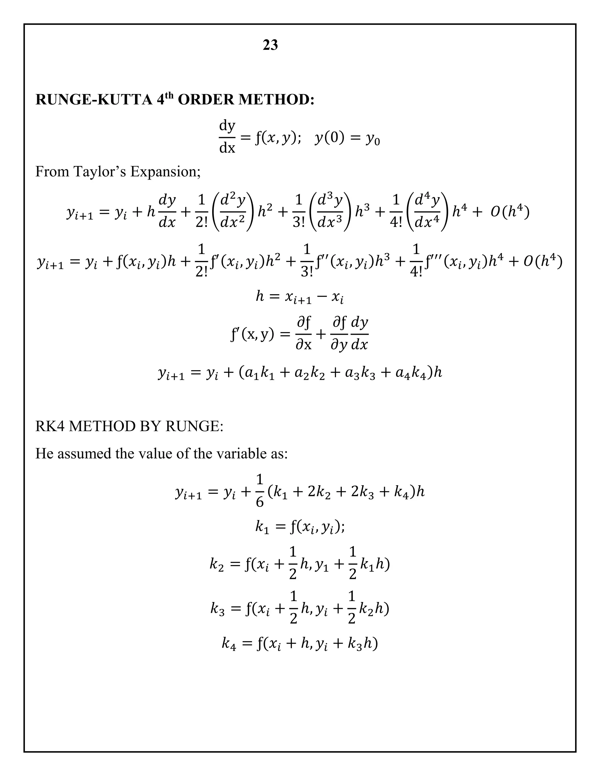 23
RUNGE-KUTTA 4th
ORDER METHOD:
dy
dx
= ƒ( 𝑥, 𝑦); 𝑦(0) = 𝑦0
From Taylor’s Expansion;
𝑦𝑖+1 = 𝑦𝑖 + ℎ
𝑑𝑦
𝑑𝑥
+
1
2!
(
𝑑2
𝑦
𝑑𝑥2
) ℎ2
+
1
3!
(
𝑑3
𝑦
𝑑𝑥3
) ℎ3
+
1
4!
(
𝑑4
𝑦
𝑑𝑥4
) ℎ4
+ 𝑂(ℎ4
)
𝑦𝑖+1 = 𝑦𝑖 + ƒ( 𝑥𝑖, 𝑦𝑖)ℎ +
1
2!
ƒ′( 𝑥𝑖, 𝑦𝑖)ℎ2
+
1
3!
ƒ′′( 𝑥𝑖, 𝑦𝑖)ℎ3
+
1
4!
ƒ′′′( 𝑥𝑖, 𝑦𝑖)ℎ4
+ 𝑂(ℎ4
)
ℎ = 𝑥𝑖+1 − 𝑥𝑖
ƒ′(x, y) =
∂ƒ
∂x
+
𝜕ƒ
𝜕𝑦
𝑑𝑦
𝑑𝑥
𝑦𝑖+1 = 𝑦𝑖 + ( 𝑎1 𝑘1 + 𝑎2 𝑘2 + 𝑎3 𝑘3 + 𝑎4 𝑘4)ℎ
RK4 METHOD BY RUNGE:
He assumed the value of the variable as:
𝑦𝑖+1 = 𝑦𝑖 +
1
6
( 𝑘1 + 2𝑘2 + 2𝑘3 + 𝑘4)ℎ
𝑘1 = ƒ( 𝑥𝑖, 𝑦𝑖);
𝑘2 = ƒ(𝑥𝑖 +
1
2
ℎ, 𝑦1 +
1
2
𝑘1ℎ)
𝑘3 = ƒ(𝑥𝑖 +
1
2
ℎ, 𝑦𝑖 +
1
2
𝑘2ℎ)
𝑘4 = ƒ(𝑥𝑖 + ℎ, 𝑦𝑖 + 𝑘3ℎ)
 