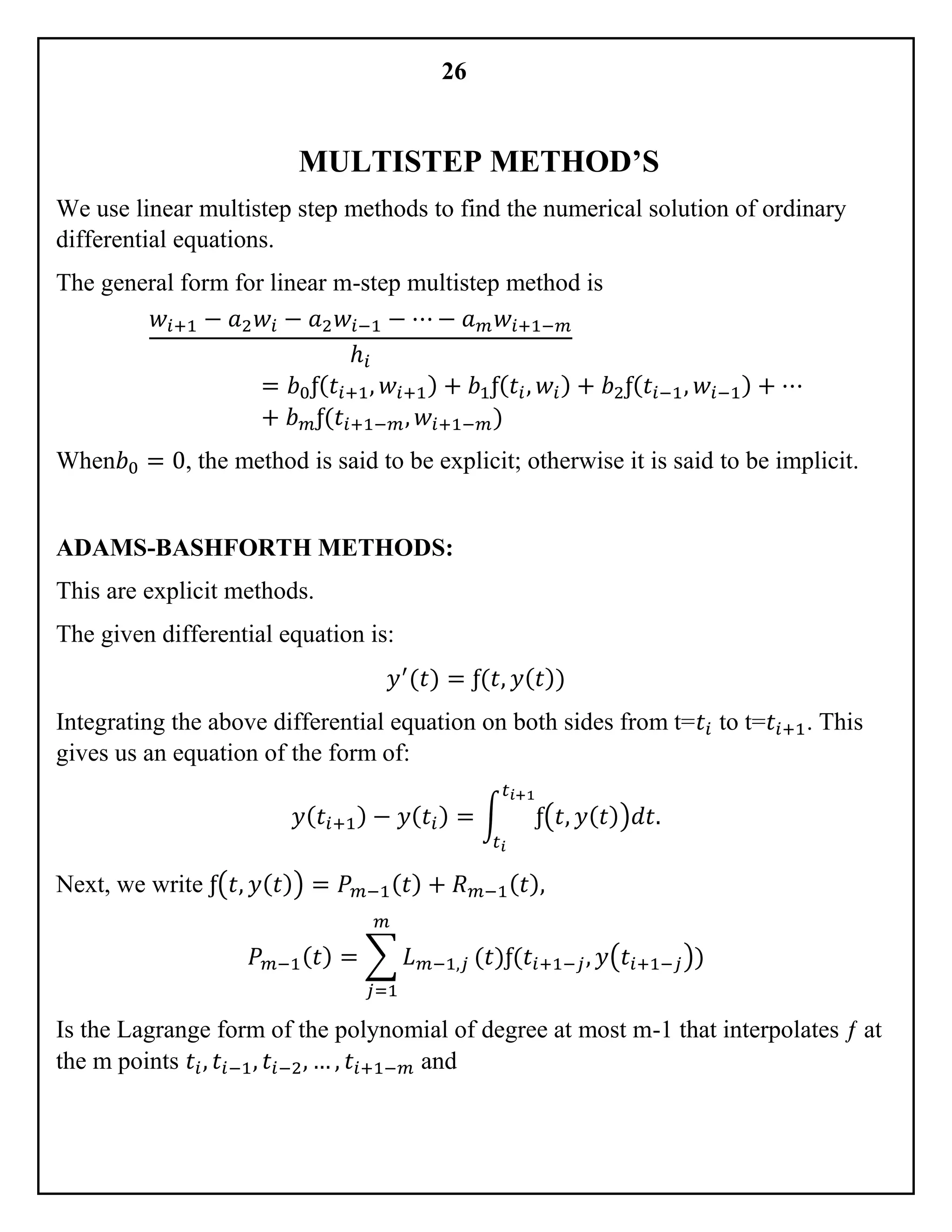 26
MULTISTEP METHOD’S
We use linear multistep step methods to find the numerical solution of ordinary
differential equations.
The general form for linear m-step multistep method is
𝑤𝑖+1 − 𝑎2 𝑤𝑖 − 𝑎2 𝑤𝑖−1 − ⋯ − 𝑎 𝑚 𝑤𝑖+1−𝑚
ℎ𝑖
= 𝑏0ƒ( 𝑡𝑖+1, 𝑤𝑖+1) + 𝑏1ƒ( 𝑡𝑖, 𝑤𝑖) + 𝑏2ƒ( 𝑡𝑖−1, 𝑤𝑖−1) + ⋯
+ 𝑏 𝑚ƒ(𝑡𝑖+1−𝑚, 𝑤𝑖+1−𝑚)
When𝑏0 = 0, the method is said to be explicit; otherwise it is said to be implicit.
ADAMS-BASHFORTH METHODS:
This are explicit methods.
The given differential equation is:
𝑦′
(𝑡) = ƒ(𝑡, 𝑦( 𝑡))
Integrating the above differential equation on both sides from t=𝑡𝑖 to t=𝑡𝑖+1. This
gives us an equation of the form of:
𝑦( 𝑡𝑖+1) − 𝑦( 𝑡𝑖) = ∫ ƒ(𝑡, 𝑦( 𝑡))𝑑𝑡.
𝑡 𝑖+1
𝑡 𝑖
Next, we write ƒ(𝑡, 𝑦( 𝑡)) = 𝑃 𝑚−1( 𝑡) + 𝑅 𝑚−1( 𝑡),
𝑃 𝑚−1( 𝑡) = ∑ 𝐿 𝑚−1,𝑗
𝑚
𝑗=1
(𝑡)ƒ(𝑡𝑖+1−𝑗, 𝑦(𝑡𝑖+1−𝑗))
Is the Lagrange form of the polynomial of degree at most m-1 that interpolates ƒ at
the m points 𝑡𝑖, 𝑡𝑖−1, 𝑡𝑖−2, … , 𝑡𝑖+1−𝑚 and
 