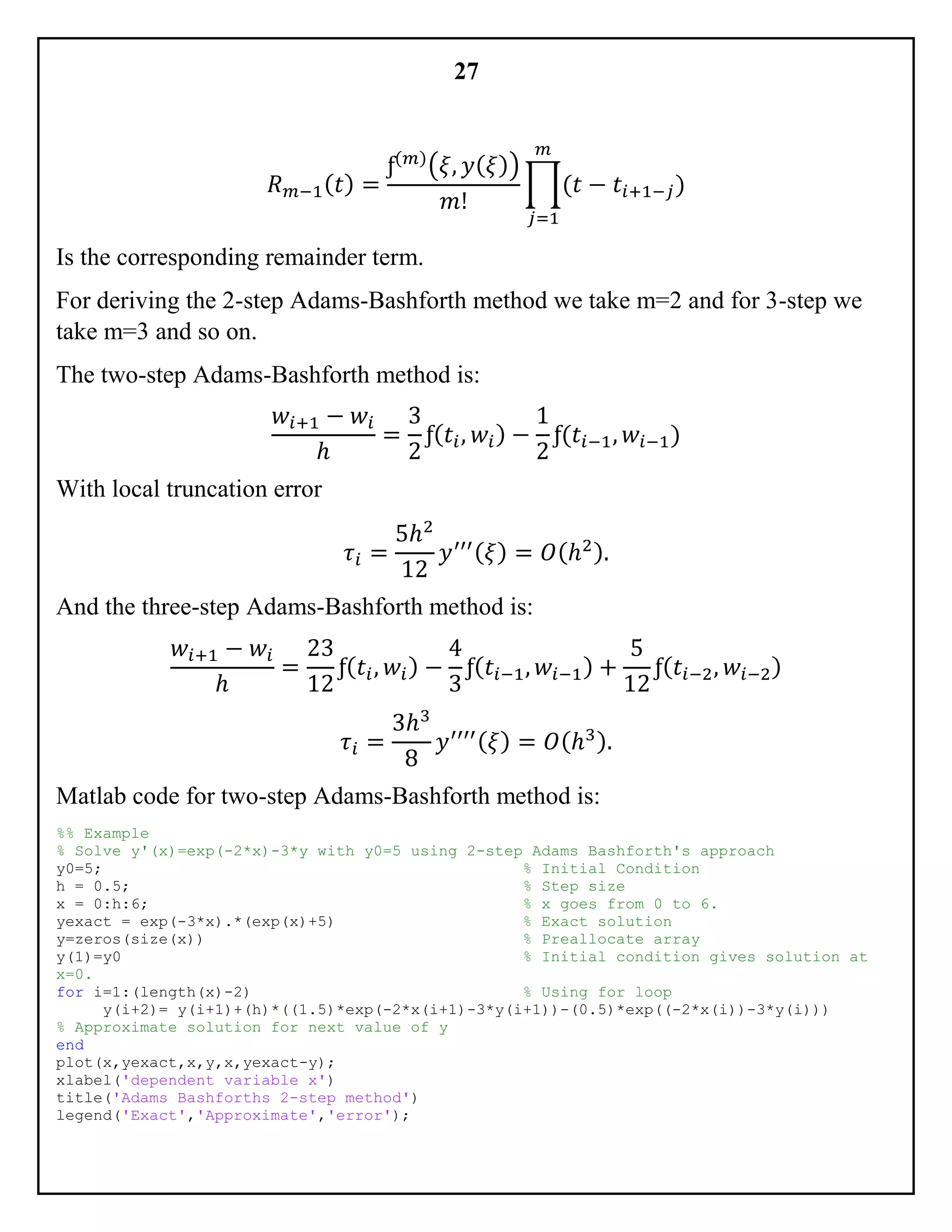 27
𝑅 𝑚−1( 𝑡) =
ƒ(𝑚)
(𝜉, 𝑦( 𝜉))
𝑚!
∏(𝑡 − 𝑡𝑖+1−𝑗
𝑚
𝑗=1
)
Is the corresponding remainder term.
For deriving the 2-step Adams-Bashforth method we take m=2 and for 3-step we
take m=3 and so on.
The two-step Adams-Bashforth method is:
𝑤𝑖+1 − 𝑤𝑖
ℎ
=
3
2
ƒ( 𝑡𝑖, 𝑤𝑖) −
1
2
ƒ(𝑡𝑖−1, 𝑤𝑖−1)
With local truncation error
𝜏𝑖 =
5ℎ2
12
𝑦′′′( 𝜉) = 𝑂(ℎ2).
And the three-step Adams-Bashforth method is:
𝑤𝑖+1 − 𝑤𝑖
ℎ
=
23
12
ƒ( 𝑡𝑖, 𝑤𝑖) −
4
3
ƒ( 𝑡𝑖−1, 𝑤𝑖−1) +
5
12
ƒ( 𝑡𝑖−2, 𝑤𝑖−2)
𝜏𝑖 =
3ℎ3
8
𝑦′′′′( 𝜉) = 𝑂(ℎ3).
Matlab code for two-step Adams-Bashforth method is:
%% Example
% Solve y'(x)=exp(-2*x)-3*y with y0=5 using 2-step Adams Bashforth's approach
y0=5; % Initial Condition
h = 0.5; % Step size
x = 0:h:6; % x goes from 0 to 6.
yexact = exp(-3*x).*(exp(x)+5) % Exact solution
y=zeros(size(x)) % Preallocate array
y(1)=y0 % Initial condition gives solution at
x=0.
for i=1:(length(x)-2) % Using for loop
y(i+2)= y(i+1)+(h)*((1.5)*exp(-2*x(i+1)-3*y(i+1))-(0.5)*exp((-2*x(i))-3*y(i)))
% Approximate solution for next value of y
end
plot(x,yexact,x,y,x,yexact-y);
xlabel('dependent variable x')
title('Adams Bashforths 2-step method')
legend('Exact','Approximate','error');
 