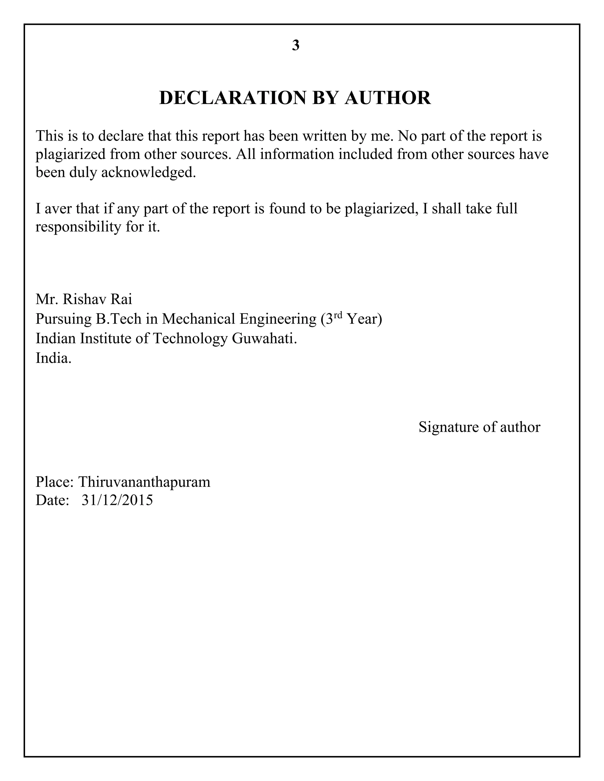 3
DECLARATION BY AUTHOR
This is to declare that this report has been written by me. No part of the report is
plagiarized from other sources. All information included from other sources have
been duly acknowledged.
I aver that if any part of the report is found to be plagiarized, I shall take full
responsibility for it.
Mr. Rishav Rai
Pursuing B.Tech in Mechanical Engineering (3rd
Year)
Indian Institute of Technology Guwahati.
India.
Signature of author
Place: Thiruvananthapuram
Date: 31/12/2015
 