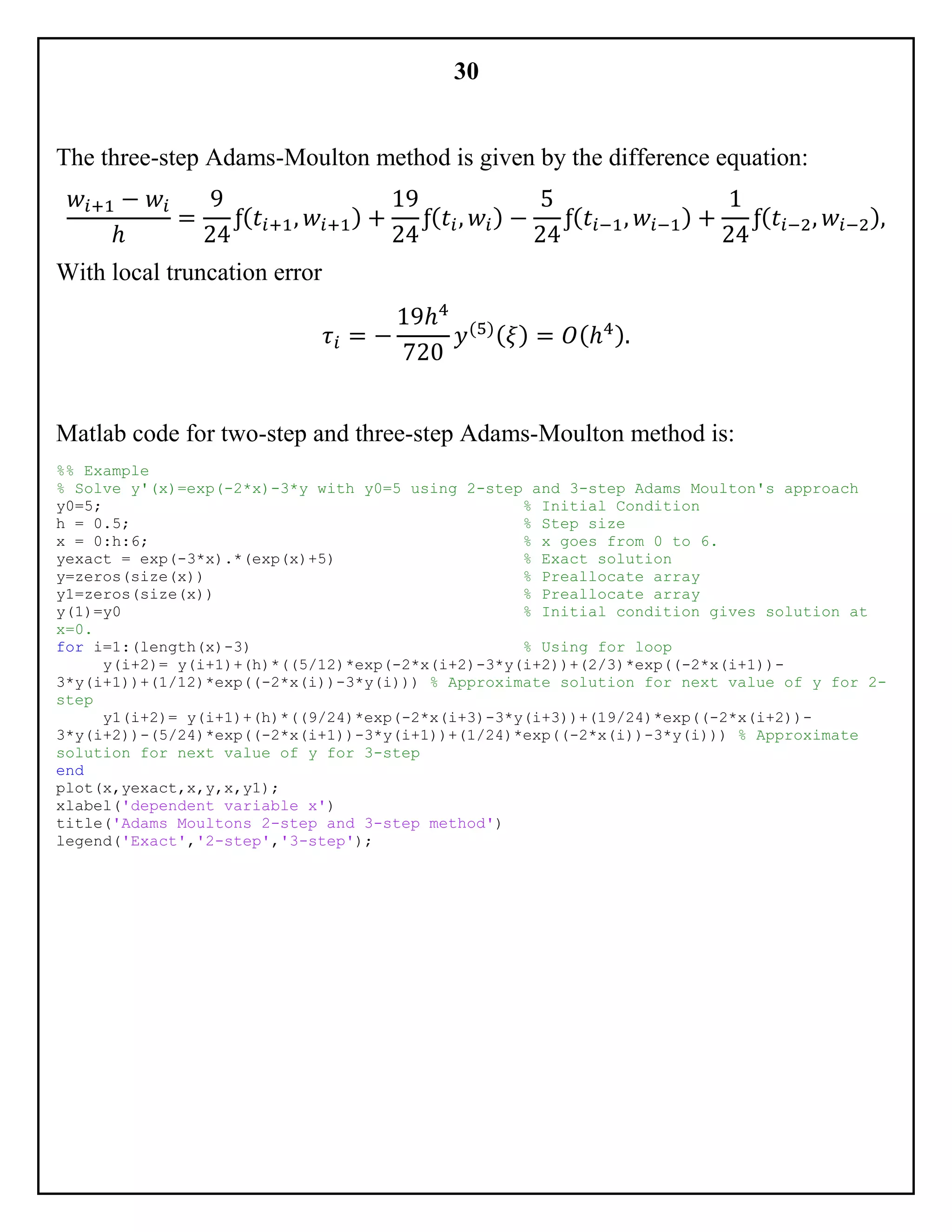 30
The three-step Adams-Moulton method is given by the difference equation:
𝑤𝑖+1 − 𝑤𝑖
ℎ
=
9
24
ƒ( 𝑡𝑖+1, 𝑤𝑖+1) +
19
24
ƒ( 𝑡𝑖, 𝑤𝑖) −
5
24
ƒ( 𝑡𝑖−1, 𝑤𝑖−1) +
1
24
ƒ( 𝑡𝑖−2, 𝑤𝑖−2),
With local truncation error
𝜏𝑖 = −
19ℎ4
720
𝑦(5)( 𝜉) = 𝑂(ℎ4).
Matlab code for two-step and three-step Adams-Moulton method is:
%% Example
% Solve y'(x)=exp(-2*x)-3*y with y0=5 using 2-step and 3-step Adams Moulton's approach
y0=5; % Initial Condition
h = 0.5; % Step size
x = 0:h:6; % x goes from 0 to 6.
yexact = exp(-3*x).*(exp(x)+5) % Exact solution
y=zeros(size(x)) % Preallocate array
y1=zeros(size(x)) % Preallocate array
y(1)=y0 % Initial condition gives solution at
x=0.
for i=1:(length(x)-3) % Using for loop
y(i+2)= y(i+1)+(h)*((5/12)*exp(-2*x(i+2)-3*y(i+2))+(2/3)*exp((-2*x(i+1))-
3*y(i+1))+(1/12)*exp((-2*x(i))-3*y(i))) % Approximate solution for next value of y for 2-
step
y1(i+2)= y(i+1)+(h)*((9/24)*exp(-2*x(i+3)-3*y(i+3))+(19/24)*exp((-2*x(i+2))-
3*y(i+2))-(5/24)*exp((-2*x(i+1))-3*y(i+1))+(1/24)*exp((-2*x(i))-3*y(i))) % Approximate
solution for next value of y for 3-step
end
plot(x,yexact,x,y,x,y1);
xlabel('dependent variable x')
title('Adams Moultons 2-step and 3-step method')
legend('Exact','2-step','3-step');
 