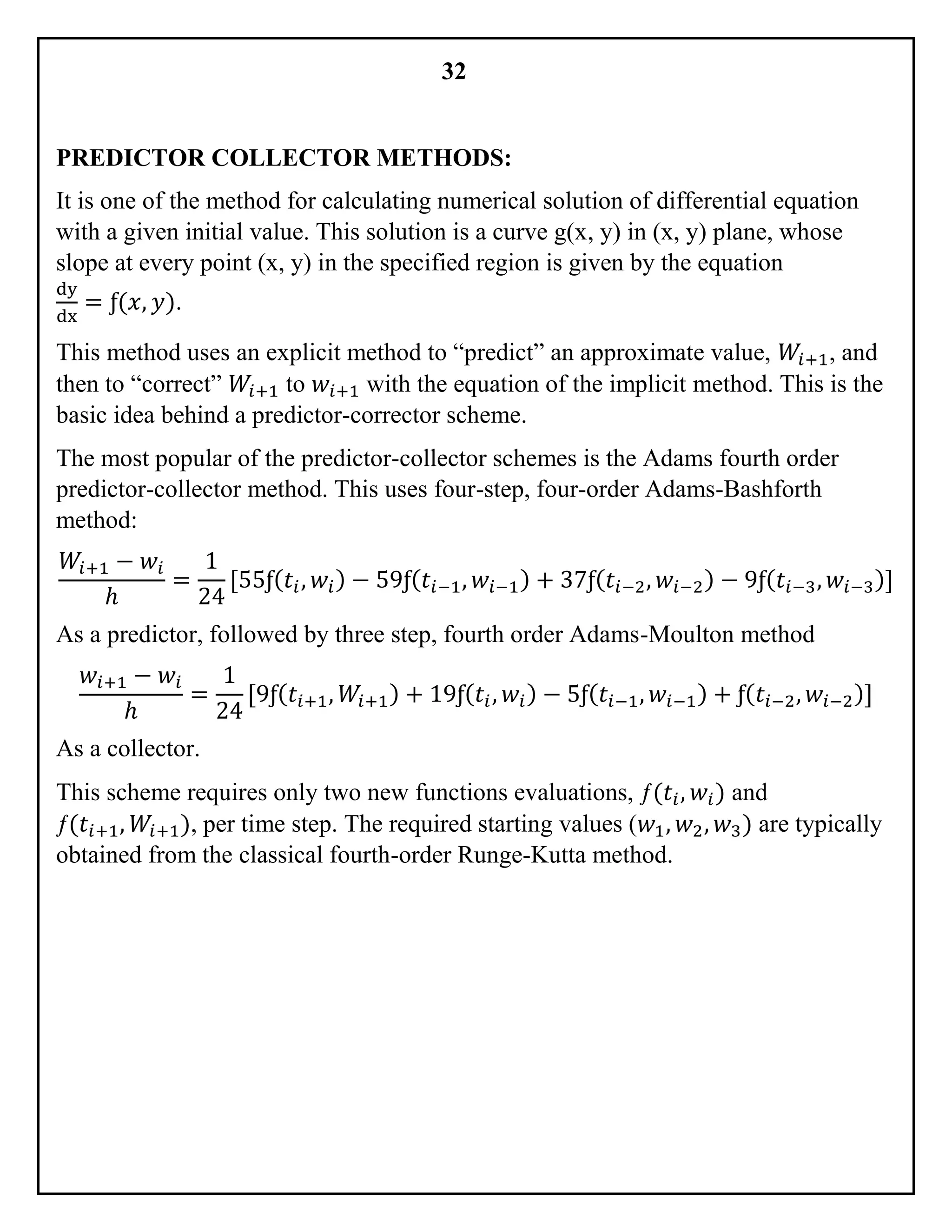 32
PREDICTOR COLLECTOR METHODS:
It is one of the method for calculating numerical solution of differential equation
with a given initial value. This solution is a curve g(x, y) in (x, y) plane, whose
slope at every point (x, y) in the specified region is given by the equation
dy
dx
= ƒ(𝑥, 𝑦).
This method uses an explicit method to “predict” an approximate value, 𝑊𝑖+1, and
then to “correct” 𝑊𝑖+1 to 𝑤𝑖+1 with the equation of the implicit method. This is the
basic idea behind a predictor-corrector scheme.
The most popular of the predictor-collector schemes is the Adams fourth order
predictor-collector method. This uses four-step, four-order Adams-Bashforth
method:
𝑊𝑖+1 − 𝑤𝑖
ℎ
=
1
24
[55ƒ( 𝑡𝑖, 𝑤𝑖) − 59ƒ( 𝑡𝑖−1, 𝑤𝑖−1) + 37ƒ( 𝑡𝑖−2, 𝑤𝑖−2) − 9ƒ( 𝑡𝑖−3, 𝑤𝑖−3)]
As a predictor, followed by three step, fourth order Adams-Moulton method
𝑤𝑖+1 − 𝑤𝑖
ℎ
=
1
24
[9ƒ( 𝑡𝑖+1, 𝑊𝑖+1) + 19ƒ( 𝑡𝑖, 𝑤𝑖) − 5ƒ( 𝑡𝑖−1, 𝑤𝑖−1) + ƒ( 𝑡𝑖−2, 𝑤𝑖−2)]
As a collector.
This scheme requires only two new functions evaluations, ƒ(𝑡𝑖, 𝑤𝑖) and
ƒ(𝑡𝑖+1, 𝑊𝑖+1), per time step. The required starting values (𝑤1, 𝑤2, 𝑤3) are typically
obtained from the classical fourth-order Runge-Kutta method.
 