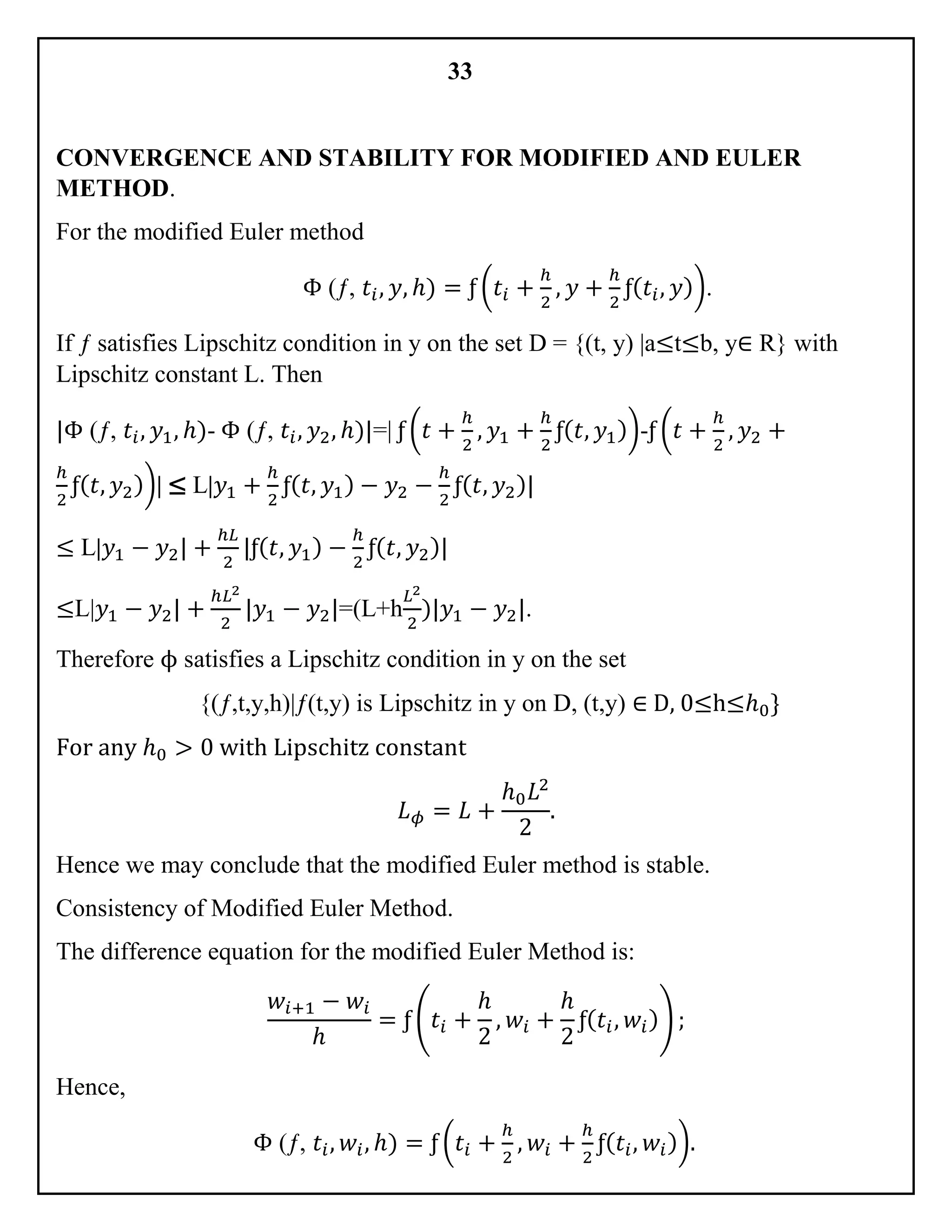 33
CONVERGENCE AND STABILITY FOR MODIFIED AND EULER
METHOD.
For the modified Euler method
Φ (ƒ, 𝑡𝑖, 𝑦, ℎ) = ƒ (𝑡𝑖 +
ℎ
2
, 𝑦 +
ℎ
2
ƒ( 𝑡𝑖, 𝑦)).
If ƒ satisfies Lipschitz condition in y on the set D = {(t, y) |a≤t≤b, y∈ R} with
Lipschitz constant L. Then
|Φ (ƒ, 𝑡𝑖, 𝑦1, ℎ)- Φ (ƒ, 𝑡𝑖, 𝑦2, ℎ)|=| ƒ (𝑡 +
ℎ
2
, 𝑦1 +
ℎ
2
ƒ( 𝑡, 𝑦1))-ƒ (𝑡 +
ℎ
2
, 𝑦2 +
ℎ
2
ƒ( 𝑡, 𝑦2))| ≤ L|𝑦1 +
ℎ
2
ƒ( 𝑡, 𝑦1) − 𝑦2 −
ℎ
2
ƒ( 𝑡, 𝑦2)|
≤ L|𝑦1 − 𝑦2| +
ℎ𝐿
2
|ƒ( 𝑡, 𝑦1) −
ℎ
2
ƒ( 𝑡, 𝑦2)|
≤L|𝑦1 − 𝑦2| +
ℎ𝐿2
2
|𝑦1 − 𝑦2|=(L+h
𝐿2
2
)|𝑦1 − 𝑦2|.
Therefore ϕ satisfies a Lipschitz condition in y on the set
{(ƒ,t,y,h)|ƒ(t,y) is Lipschitz in y on D, (t,y) ∈ D, 0≤h≤ℎ0}
For any ℎ0 > 0 with Lipschitz constant
𝐿 𝜙 = 𝐿 +
ℎ0 𝐿2
2
.
Hence we may conclude that the modified Euler method is stable.
Consistency of Modified Euler Method.
The difference equation for the modified Euler Method is:
𝑤𝑖+1 − 𝑤𝑖
ℎ
= ƒ (𝑡𝑖 +
ℎ
2
, 𝑤𝑖 +
ℎ
2
ƒ( 𝑡𝑖, 𝑤𝑖)) ;
Hence,
Φ (ƒ, 𝑡𝑖, 𝑤𝑖, ℎ) = ƒ (𝑡𝑖 +
ℎ
2
, 𝑤𝑖 +
ℎ
2
ƒ( 𝑡𝑖, 𝑤𝑖)).
 