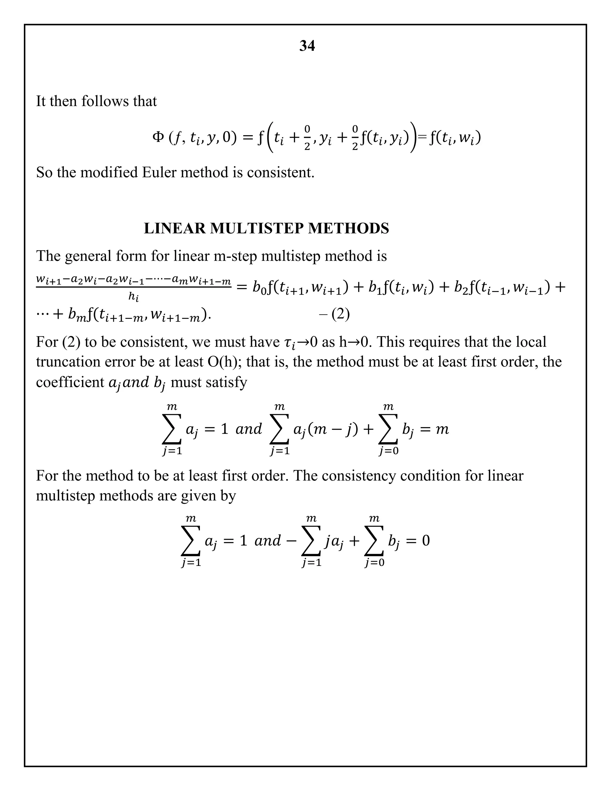 34
It then follows that
Φ (ƒ, 𝑡𝑖, 𝑦, 0) = ƒ (𝑡𝑖 +
0
2
, 𝑦𝑖 +
0
2
ƒ( 𝑡𝑖, 𝑦𝑖))= ƒ( 𝑡𝑖, 𝑤𝑖)
So the modified Euler method is consistent.
LINEAR MULTISTEP METHODS
The general form for linear m-step multistep method is
𝑤 𝑖+1−𝑎2 𝑤𝑖−𝑎2 𝑤 𝑖−1−⋯−𝑎 𝑚 𝑤 𝑖+1−𝑚
ℎ 𝑖
= 𝑏0ƒ( 𝑡𝑖+1, 𝑤𝑖+1) + 𝑏1ƒ( 𝑡𝑖, 𝑤𝑖) + 𝑏2ƒ( 𝑡𝑖−1, 𝑤𝑖−1) +
⋯ + 𝑏 𝑚ƒ(𝑡𝑖+1−𝑚, 𝑤𝑖+1−𝑚). – (2)
For (2) to be consistent, we must have 𝜏𝑖→0 as h→0. This requires that the local
truncation error be at least O(h); that is, the method must be at least first order, the
coefficient 𝑎𝑗 𝑎𝑛𝑑 𝑏𝑗 must satisfy
∑ 𝑎𝑗 = 1
𝑚
𝑗=1
𝑎𝑛𝑑 ∑ 𝑎𝑗( 𝑚 − 𝑗) + ∑ 𝑏𝑗 = 𝑚
𝑚
𝑗=0
𝑚
𝑗=1
For the method to be at least first order. The consistency condition for linear
multistep methods are given by
∑ 𝑎𝑗 = 1
𝑚
𝑗=1
𝑎𝑛𝑑 − ∑ 𝑗𝑎𝑗 + ∑ 𝑏𝑗 = 0
𝑚
𝑗=0
𝑚
𝑗=1
 