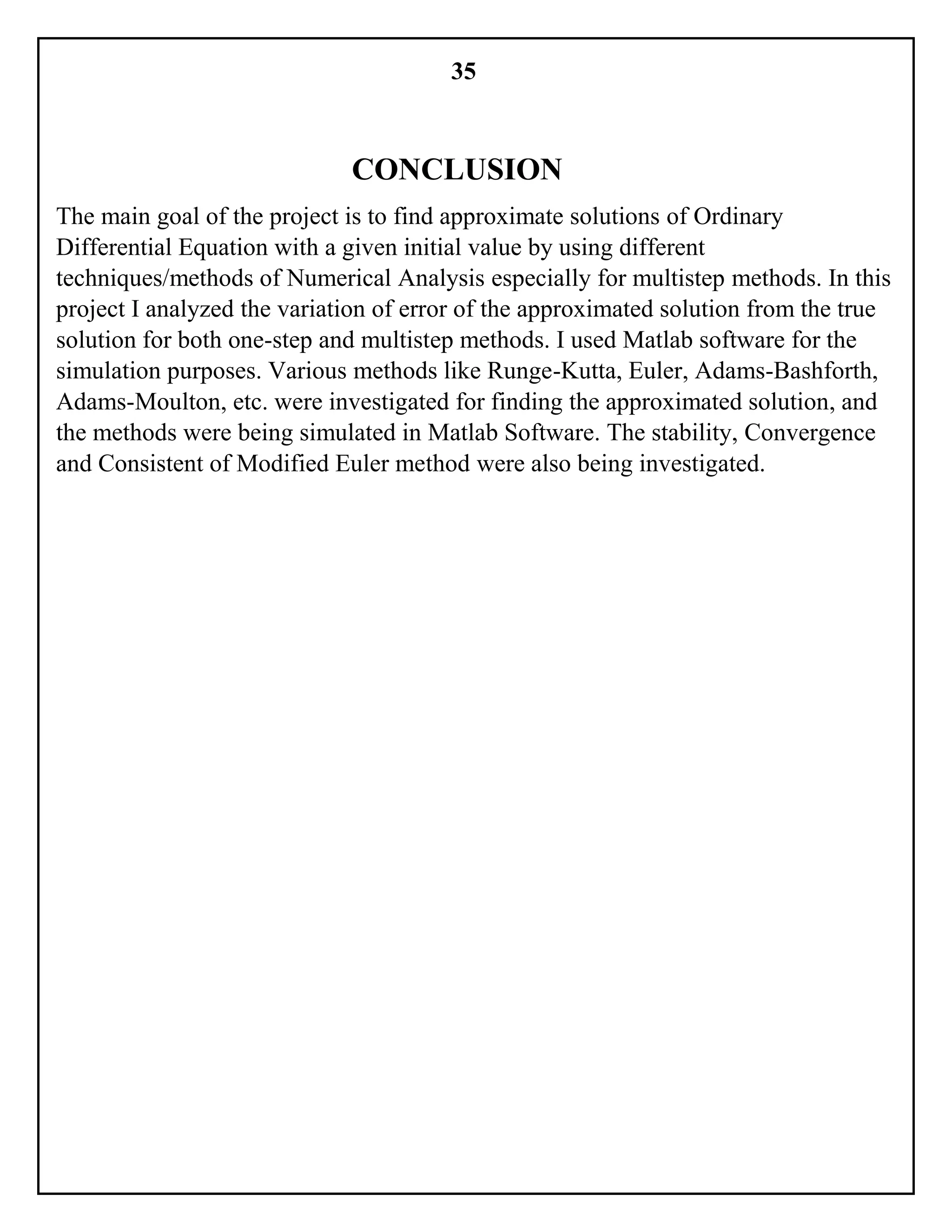 35
CONCLUSION
The main goal of the project is to find approximate solutions of Ordinary
Differential Equation with a given initial value by using different
techniques/methods of Numerical Analysis especially for multistep methods. In this
project I analyzed the variation of error of the approximated solution from the true
solution for both one-step and multistep methods. I used Matlab software for the
simulation purposes. Various methods like Runge-Kutta, Euler, Adams-Bashforth,
Adams-Moulton, etc. were investigated for finding the approximated solution, and
the methods were being simulated in Matlab Software. The stability, Convergence
and Consistent of Modified Euler method were also being investigated.
 
