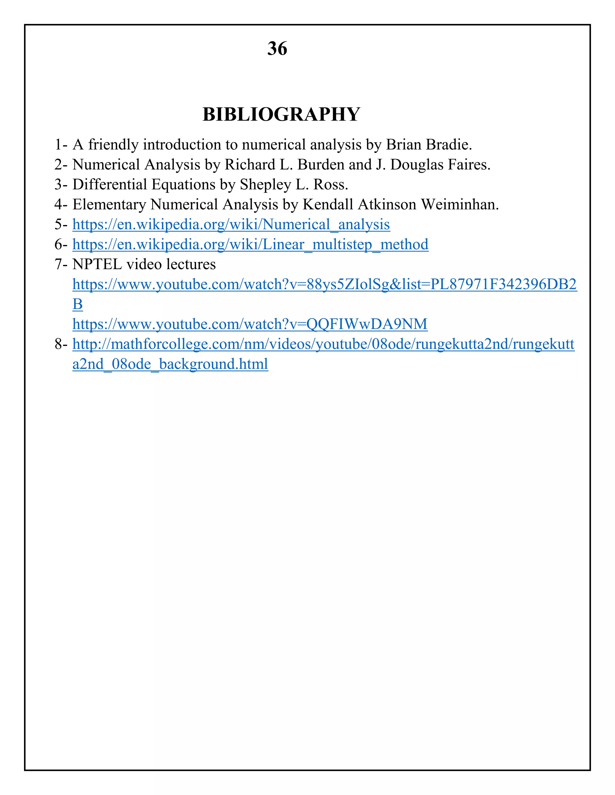 36
BIBLIOGRAPHY
1- A friendly introduction to numerical analysis by Brian Bradie.
2- Numerical Analysis by Richard L. Burden and J. Douglas Faires.
3- Differential Equations by Shepley L. Ross.
4- Elementary Numerical Analysis by Kendall Atkinson Weiminhan.
5- https://en.wikipedia.org/wiki/Numerical_analysis
6- https://en.wikipedia.org/wiki/Linear_multistep_method
7- NPTEL video lectures
https://www.youtube.com/watch?v=88ys5ZIolSg&list=PL87971F342396DB2
B
https://www.youtube.com/watch?v=QQFIWwDA9NM
8- http://mathforcollege.com/nm/videos/youtube/08ode/rungekutta2nd/rungekutt
a2nd_08ode_background.html
 
