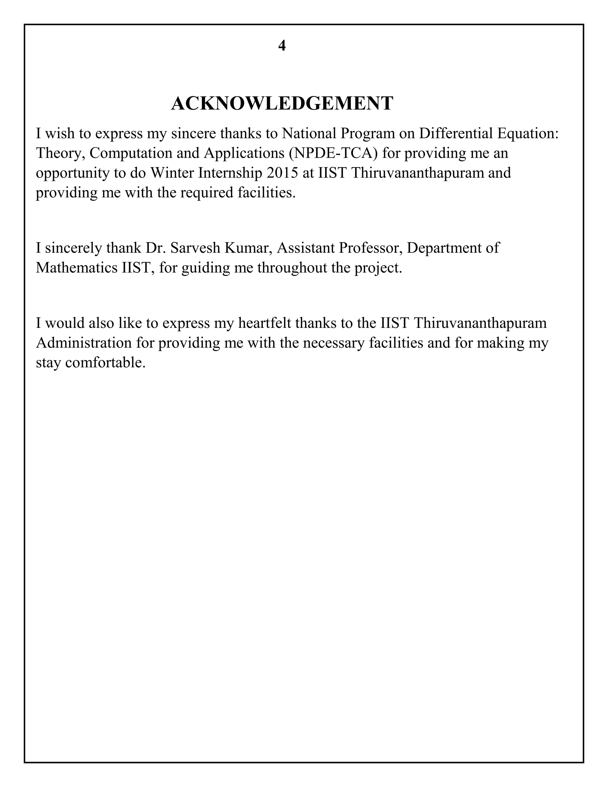 4
ACKNOWLEDGEMENT
I wish to express my sincere thanks to National Program on Differential Equation:
Theory, Computation and Applications (NPDE-TCA) for providing me an
opportunity to do Winter Internship 2015 at IIST Thiruvananthapuram and
providing me with the required facilities.
I sincerely thank Dr. Sarvesh Kumar, Assistant Professor, Department of
Mathematics IIST, for guiding me throughout the project.
I would also like to express my heartfelt thanks to the IIST Thiruvananthapuram
Administration for providing me with the necessary facilities and for making my
stay comfortable.
 