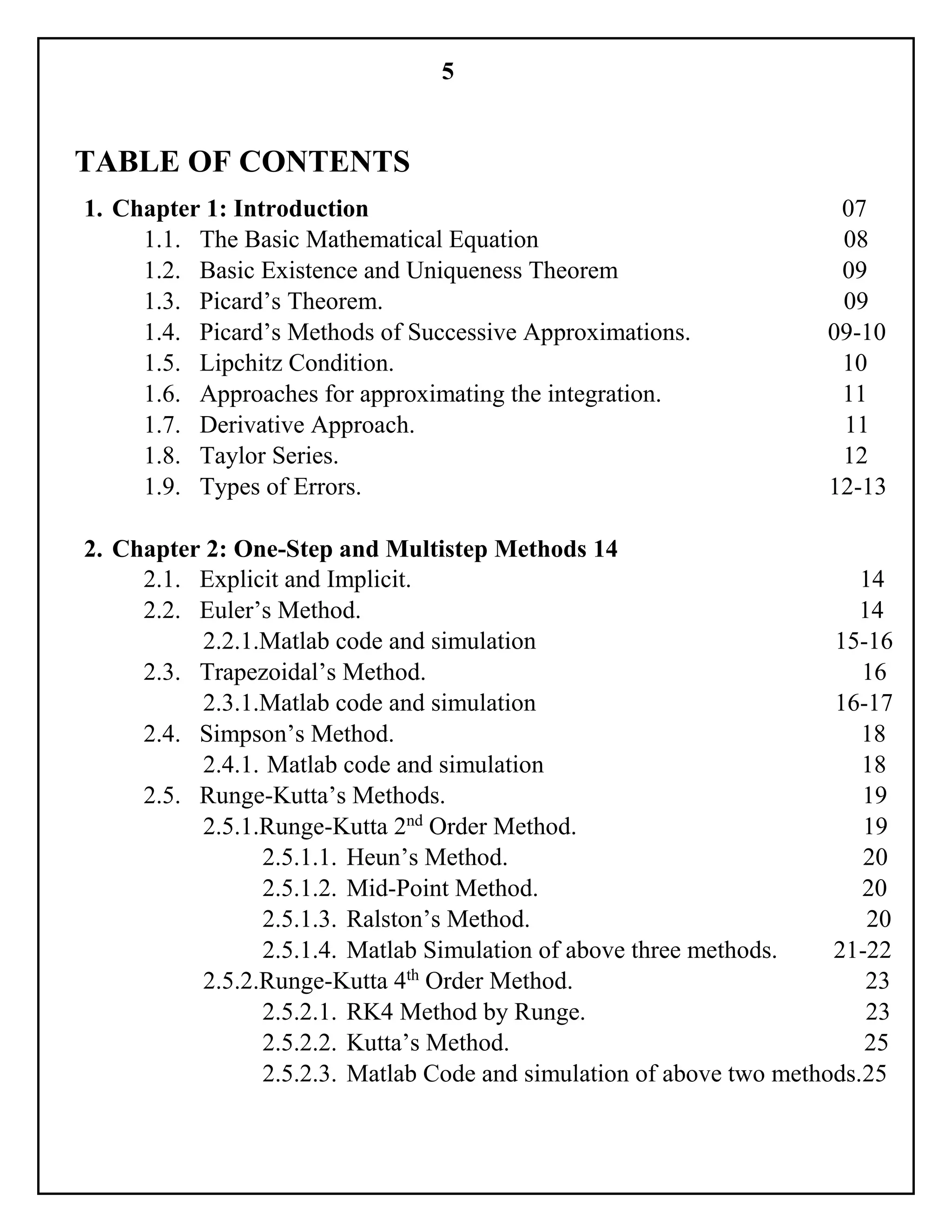 5
TABLE OF CONTENTS
1. Chapter 1: Introduction 07
1.1. The Basic Mathematical Equation 08
1.2. Basic Existence and Uniqueness Theorem 09
1.3. Picard’s Theorem. 09
1.4. Picard’s Methods of Successive Approximations. 09-10
1.5. Lipchitz Condition. 10
1.6. Approaches for approximating the integration. 11
1.7. Derivative Approach. 11
1.8. Taylor Series. 12
1.9. Types of Errors. 12-13
2. Chapter 2: One-Step and Multistep Methods 14
2.1. Explicit and Implicit. 14
2.2. Euler’s Method. 14
2.2.1.Matlab code and simulation 15-16
2.3. Trapezoidal’s Method. 16
2.3.1.Matlab code and simulation 16-17
2.4. Simpson’s Method. 18
2.4.1. Matlab code and simulation 18
2.5. Runge-Kutta’s Methods. 19
2.5.1.Runge-Kutta 2nd
Order Method. 19
2.5.1.1. Heun’s Method. 20
2.5.1.2. Mid-Point Method. 20
2.5.1.3. Ralston’s Method. 20
2.5.1.4. Matlab Simulation of above three methods. 21-22
2.5.2.Runge-Kutta 4th
Order Method. 23
2.5.2.1. RK4 Method by Runge. 23
2.5.2.2. Kutta’s Method. 25
2.5.2.3. Matlab Code and simulation of above two methods.25
 