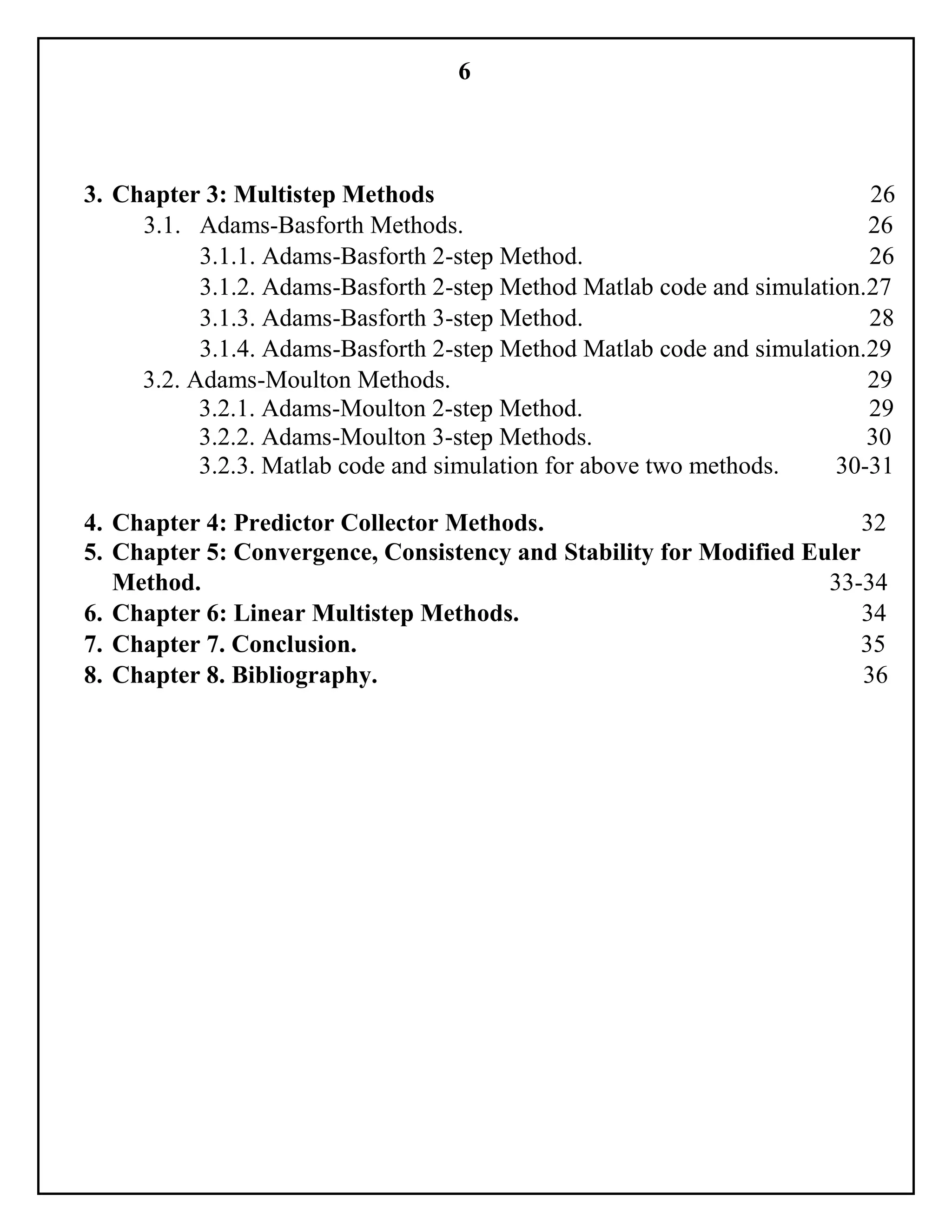 6
3. Chapter 3: Multistep Methods 26
3.1. Adams-Basforth Methods. 26
3.1.1. Adams-Basforth 2-step Method. 26
3.1.2. Adams-Basforth 2-step Method Matlab code and simulation.27
3.1.3. Adams-Basforth 3-step Method. 28
3.1.4. Adams-Basforth 2-step Method Matlab code and simulation.29
3.2. Adams-Moulton Methods. 29
3.2.1. Adams-Moulton 2-step Method. 29
3.2.2. Adams-Moulton 3-step Methods. 30
3.2.3. Matlab code and simulation for above two methods. 30-31
4. Chapter 4: Predictor Collector Methods. 32
5. Chapter 5: Convergence, Consistency and Stability for Modified Euler
Method. 33-34
6. Chapter 6: Linear Multistep Methods. 34
7. Chapter 7. Conclusion. 35
8. Chapter 8. Bibliography. 36
 