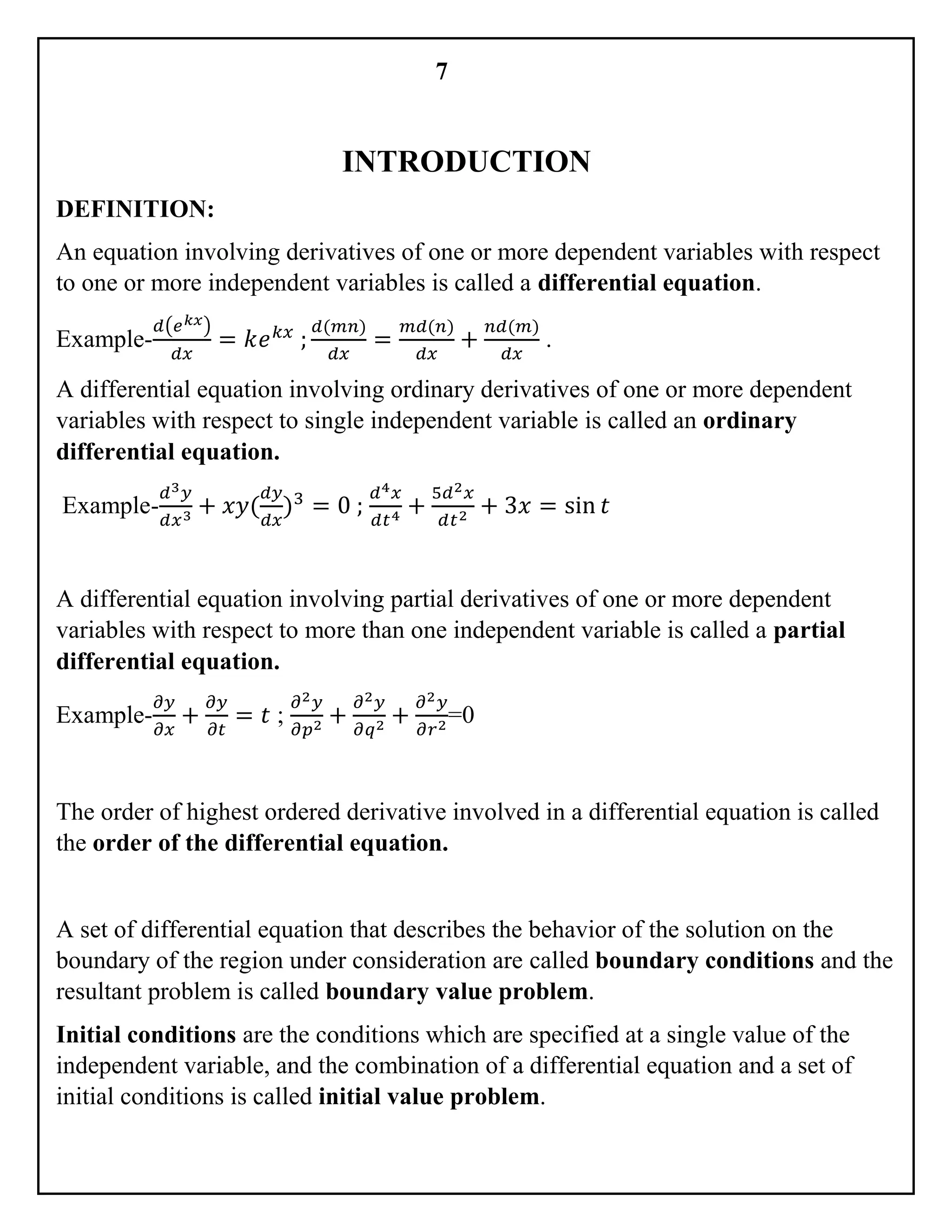 7
INTRODUCTION
DEFINITION:
An equation involving derivatives of one or more dependent variables with respect
to one or more independent variables is called a differential equation.
Example-
𝑑(𝑒 𝑘𝑥)
𝑑𝑥
= 𝑘𝑒 𝑘𝑥
;
𝑑(𝑚𝑛)
𝑑𝑥
=
𝑚𝑑(𝑛)
𝑑𝑥
+
𝑛𝑑(𝑚)
𝑑𝑥
.
A differential equation involving ordinary derivatives of one or more dependent
variables with respect to single independent variable is called an ordinary
differential equation.
Example-
𝑑3 𝑦
𝑑𝑥3 + 𝑥𝑦(
𝑑𝑦
𝑑𝑥
)3
= 0 ;
𝑑4 𝑥
𝑑𝑡4 +
5𝑑2 𝑥
𝑑𝑡2 + 3𝑥 = sin 𝑡
A differential equation involving partial derivatives of one or more dependent
variables with respect to more than one independent variable is called a partial
differential equation.
Example-
𝜕𝑦
𝜕𝑥
+
𝜕𝑦
𝜕𝑡
= 𝑡 ;
𝜕2 𝑦
𝜕𝑝2 +
𝜕2 𝑦
𝜕𝑞2 +
𝜕2 𝑦
𝜕𝑟2=0
The order of highest ordered derivative involved in a differential equation is called
the order of the differential equation.
A set of differential equation that describes the behavior of the solution on the
boundary of the region under consideration are called boundary conditions and the
resultant problem is called boundary value problem.
Initial conditions are the conditions which are specified at a single value of the
independent variable, and the combination of a differential equation and a set of
initial conditions is called initial value problem.
 