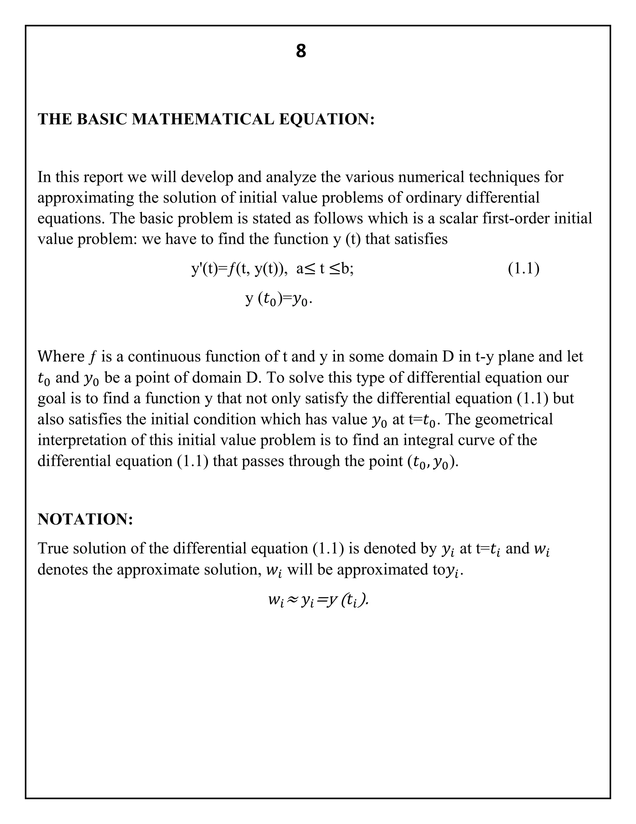 8
THE BASIC MATHEMATICAL EQUATION:
In this report we will develop and analyze the various numerical techniques for
approximating the solution of initial value problems of ordinary differential
equations. The basic problem is stated as follows which is a scalar first-order initial
value problem: we have to find the function y (t) that satisfies
y'(t)=ƒ(t, y(t)), a≤ t ≤b; (1.1)
y (𝑡0)=𝑦0.
Where ƒ is a continuous function of t and y in some domain D in t-y plane and let
𝑡0 and 𝑦0 be a point of domain D. To solve this type of differential equation our
goal is to find a function y that not only satisfy the differential equation (1.1) but
also satisfies the initial condition which has value 𝑦0 at t=𝑡0. The geometrical
interpretation of this initial value problem is to find an integral curve of the
differential equation (1.1) that passes through the point (𝑡0, 𝑦0).
NOTATION:
True solution of the differential equation (1.1) is denoted by 𝑦𝑖 at t=𝑡𝑖 and 𝑤𝑖
denotes the approximate solution, 𝑤𝑖 will be approximated to𝑦𝑖.
𝑤𝑖≈ 𝑦𝑖=y ( 𝑡𝑖).
 