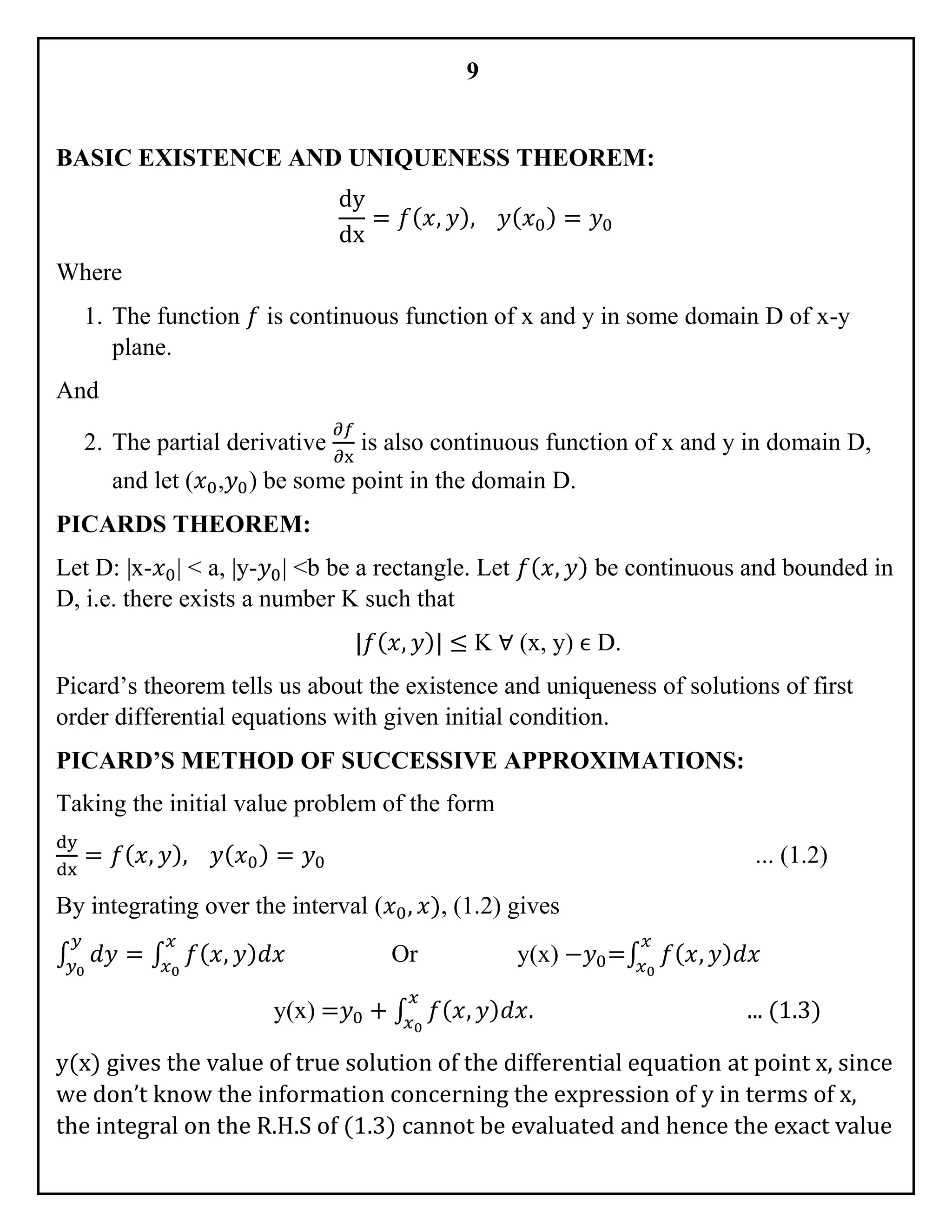 9
BASIC EXISTENCE AND UNIQUENESS THEOREM:
dy
dx
= 𝑓( 𝑥, 𝑦), 𝑦( 𝑥0) = 𝑦0
Where
1. The function 𝑓 is continuous function of x and y in some domain D of x-y
plane.
And
2. The partial derivative
∂𝑓
∂x
is also continuous function of x and y in domain D,
and let (𝑥0,𝑦0) be some point in the domain D.
PICARDS THEOREM:
Let D: |x-𝑥0| < a, |y-𝑦0| <b be a rectangle. Let 𝑓( 𝑥, 𝑦) be continuous and bounded in
D, i.e. there exists a number K such that
|𝑓( 𝑥, 𝑦)| ≤ K ∀ (x, y) ϵ D.
Picard’s theorem tells us about the existence and uniqueness of solutions of first
order differential equations with given initial condition.
PICARD’S METHOD OF SUCCESSIVE APPROXIMATIONS:
Taking the initial value problem of the form
dy
dx
= 𝑓( 𝑥, 𝑦), 𝑦( 𝑥0) = 𝑦0 ... (1.2)
By integrating over the interval (𝑥0, 𝑥), (1.2) gives
∫ 𝑑𝑦
𝑦
𝑦0
= ∫ 𝑓( 𝑥, 𝑦) 𝑑𝑥
𝑥
𝑥0
Or y(x) −𝑦0=∫ 𝑓( 𝑥, 𝑦) 𝑑𝑥
𝑥
𝑥0
y(x) =𝑦0 + ∫ 𝑓( 𝑥, 𝑦) 𝑑𝑥.
𝑥
𝑥0
... (1.3)
y(x) gives the value of true solution of the differential equation at point x, since
we don’t know the information concerning the expression of y in terms of x,
the integral on the R.H.S of (1.3) cannot be evaluated and hence the exact value
 