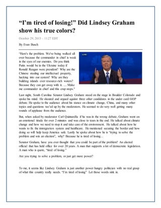 “I’m tired of losing!” Did Lindsey Graham
show his true colors?
October 29, 2015 – 11:27 EDT
By Evan Busch
“Here's the problem. We've being walked all
over because the commander in chief is weak
in the eyes of our enemies. Do you think
Putin would be in the Ukraine today if
Ronald Reagan were president? Why are the
Chinese stealing our intellectual property,
hacking into our system? Why are they
building islands over resource-rich waters?
Because they can get away with it. .... Make
me commander in chief and this crap stops."
Last night, South Carolina Senator Lindsey Graham stood on the stage in Boulder Colorado and
spoke his mind. He shouted and argued against three other candidates in the under card GOP
debate. He spoke to the audience about his stance on climate change, China, and many other
topics and questions tee’ed up by the moderators. He seemed to do very well getting many
rounds of applause from the audience.
But, when asked by moderator Carl Quintanilla if he was in the wrong debate, Graham went on
an emotional tirade for over 2 minutes and was close to tears in the end. He talked about climate
change and how we need to stop it and take care of the environment. He talked about how he
wants to fix the immigration system and healthcare. He mentioned securing the border and how
doing so will help keep America safe. Lastly he spoke about how he is “trying to solve the
problem and win an election”, why? Because he is tired of losing…
Senator Graham, have you ever thought that you could be part of the problem? An elected
official that has held office for over 20 years. A man that supports a lot of democratic legislation.
A man who is quote, “tired of losing.”
Are you trying to solve a problem, or just get more power?
To me, it seems like Lindsey Graham is just another power hungry politician with no real grasp
of what this country really needs. “I’m tired of losing” Let those words sink in.
 