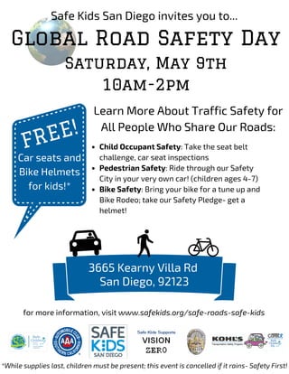 Safe Kids San Diego invites you to...
Global Road Safety Day
Saturday, May 9th
10am-2pm
3665 Kearny Villa Rd
San Diego, 92123
FREE!
Car seats and
Bike Helmets
for kids!*
*While supplies last, children must be present; this event is cancelled if it rains- Safety First!
Learn More About Traffic Safety for
All People Who Share Our Roads:
Child Occupant Safety: Take the seat belt
challenge, car seat inspections
Pedestrian Safety: Ride through our Safety
City in your very own car! (children ages 4-7)
Bike Safety: Bring your bike for a tune up and
Bike Rodeo; take our Safety Pledge- get a
helmet!
for more information, visit www.safekids.org/safe-roads-safe-kids
 