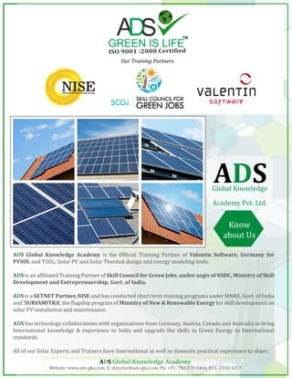 Our Training Partners
ADS Global Knowledge Academy is the Official Training Partner of Valentin Software, Germany for
PVSOL and TSOL; Solar PV and Solar Thermal design and energy modeling tools.
ADS is an affiliated Training Partner of Skill Council for Green Jobs, under aegis of NSDC, Ministry of Skill
Development and Entreprenuership, Govt. of India.
ADS is a SETNET Partner, NISE and has conducted short term training programs under MNRE, Govt. of India
and ‘SURYAMITRA’, the flagship program of Ministry of New & Renewable Energy for skill development on
solar PV installation and maintenance.
ADS has technology collaborations with organizations from Germany, Austria, Canada and Australia to bring
International knowledge & experience to India and upgrade the skills in Green Energy to International
standards.
All of our Solar Experts and Trainers have International as well as domestic practical experience to share.
Know
about Us
ADS Global Knowledge Academy
Website: www.ads-gka.com, E: director@ads-gka.com, Ph: +91- 783 878 4466, 011- 2336 4217
ADSGlobal Knowledge
Academy Pvt. Ltd.
 
