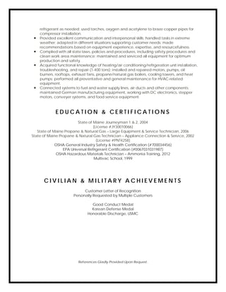 refrigerant as needed; used torches, oxygen and acetylene to braze copper pipes for
compressor installation.
 Provided excellent communication and interpersonal skills; handled tasks in extreme
weather; adapted in different situations supporting customer needs; made
recommendations based on equipment experience, expertise, and resourcefulness.
 Complied with all state laws, policies and procedures, including safety procedures and
clean work area maintenance; maintained and serviced all equipment for optimum
production and safety.
 Acquired functional knowledge of heating/air conditioning/refrigeration unit installation,
troubleshooting, and repair (1-400 tons); installed and repaired motors, pumps, oil
burners, rooftops, exhaust fans, propane/natural gas boilers, cooling towers, and heat
pumps; performed all preventative and general maintenance for HVAC-related
equipment.
 Connected systems to fuel and water supply lines, air ducts and other components;
maintained German manufacturing equipment, working with DC electronics, stepper
motors, conveyer systems, and food service equipment.
E D U C A T I O N & C E R T I F I C A T I O N S
State of Maine Journeyman 1 & 2, 2004
(License #JY30010066)
State of Maine Propane & Natural Gas – Large Equipment & Service Technician, 2006
State of Maine Propane & Natural Gas Technician – Appliance Connection & Service, 2002
(License #PNT4258)
OSHA General Industry Safety & Health Certification (#700034456)
EPA Universal Refrigerant Certification (#0067031031987)
OSHA Hazardous Materials Technician – Ammonia Training, 2012
Multivac School, 1999
C I V I L I A N & M I L I T A R Y A C H I E V E M E N T S
Customer Letter of Recognition
Personally Requested by Multiple Customers
Good Conduct Medal
Korean Defense Medal
Honorable Discharge, USMC
References Gladly Provided Upon Request.
 