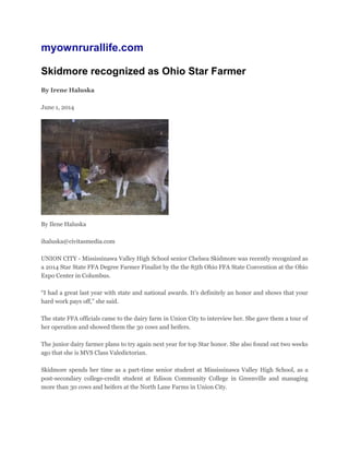 myownrurallife.com
Skidmore recognized as Ohio Star Farmer
By Irene Haluska
June 1, 2014
By Ilene Haluska
ihaluska@civitasmedia.com
UNION CITY - Mississinawa Valley High School senior Chelsea Skidmore was recently recognized as
a 2014 Star State FFA Degree Farmer Finalist by the the 85th Ohio FFA State Convention at the Ohio
Expo Center in Columbus.
“I had a great last year with state and national awards. It’s definitely an honor and shows that your
hard work pays off,” she said.
The state FFA officials came to the dairy farm in Union City to interview her. She gave them a tour of
her operation and showed them the 30 cows and heifers.
The junior dairy farmer plans to try again next year for top Star honor. She also found out two weeks
ago that she is MVS Class Valedictorian.
Skidmore spends her time as a part-time senior student at Mississinawa Valley High School, as a
post-secondary college-credit student at Edison Community College in Greenville and managing
more than 30 cows and heifers at the North Lane Farms in Union City.
 