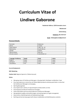 Curriculum Vitae of
Lindiwe Gaborone
Residential Address: 1295 Dromedaris street
Bloubosrand
Johannesburg
Telephone: 061 497 4137
Email: lindiwegaborone@gmail.com
Personal Details:
Surname Gaborone
Name Lindiwe
Date Of Birth 1987 - 03 - 29
Nationality South African
Gender Female
Marital Status Married
Drivers Licence Code 8/own car
Language Proficiency Speak Read Write
English Good Good Good
Setswana Good Good Good
Zulu/Xhosa Fair Poor Poor
Current Employment:
MVC Marketing
Position Held: Regional Specialist- (Telkom Account)
Duties:
 Managinga team of Field Account Managers in Gauteng North, Northwest and Northern Cape
 Ensuringcompliancein stores that sell Telkom Mobileproducts and doing spotchecks in areas that
the Field Account Managers aremanaging.
 Red flag Management.
 Ensuringthe team submits all required reports and documents on time.
 Planningdaily activities for Field Account managers.
 EnforcingCompany policies and procedures to Field Account Managers
 Managingdaily,weekly and monthly targets and sendingreports to higher management.
 Data analysis,identifyingtrends and implementing change.
 Buildingand maintainingrapportwith relevant stakeholders and identifyingnew customers.
 