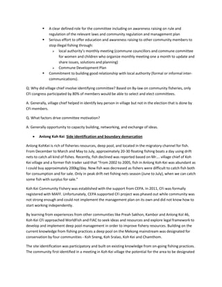  A clear defined role for the committee including on awareness raising on rule and
regulation of the relevant laws and community regulation and management plan
 Serious effort to offer education and awareness raising to other community members to
stop illegal fishing through:
 local authority’s monthly meeting (commune councillors and commune committee
for women and children who organize monthly meeting one a month to update and
share issues, solutions and planning)
 Commune Development Plan
 Commitment to building good relationship with local authority (formal or informal inter-
communications).
Q: Why did village chief involve identifying committee? Based on By-law on community fisheries, only
CFi congress participated by 80% of members would be able to select and elect committees.
A: Generally, village chief helped in identify key person in village but not in the election that is done by
CFi members.
Q. What factors drive committee motivation?
A: Generally opportunity to capacity building, networking, and exchange of ideas.
 Anlong Koh Kei: Side identification and boundary demarcation
Anlong KohKei is rich of fisheries resources, deep pool, and located in the migratory channel for fish.
From December to March and May to July, approximately 20-30 floating fishing boats a day using drift
nets to catch all kind of fishes. Recently, fish declined was reported based on Mr…. village chief of Koh
Kei village and a former fish trader said that “From 2002 to 2005, fish in Anlong Koh Kei was abundant as
I could buy approximately 200kg/day. Now fish was decreased as fishers were difficult to catch fish both
for consumption and for sale. Only in peak drift net fishing nets season (June to July), when we can catch
some fish with surplus for sale.”
Koh Kei Community Fishery was established with the support from CEPA. In 2011, CFi was formally
registered with MAFF. Unfortunately, CEPA supported CFi project was phased out while community was
not strong enough and could not implement the management plan on its own and did not know how to
start working independently.
By learning from experiences from other communities like Preah Sakhon, Kambor and Anlong Kol 46,
Koh Kei CFi approached WorldFish and FIAC to seek ideas and resources and explore legal framework to
develop and implement deep pool management in order to improve fishery resources. Building on the
current knowledge from fishing practices a deep pool on the Mekong mainstream was designated for
conservation by four communities - Koh Sneng, Koh Sralao, Koh Kei and Chamthom.
The site identification was participatory and built on existing knowledge from on-going fishing practices.
The community first identified in a meeting in Koh Kei village the potential for the area to be designated
 