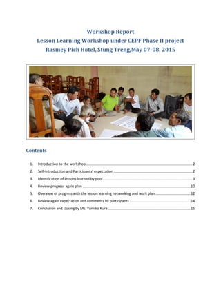 Workshop Report
Lesson Learning Workshop under CEPF Phase II project
Rasmey Pich Hotel, Stung Treng,May 07-08, 2015
Contents
1. Introduction to the workshop...........................................................................................................2
2. Self-introduction and Participants’ expectation...............................................................................2
3. Identification of lessons learned by pool..........................................................................................3
4. Review progress again plan ............................................................................................................10
5. Overview of progress with the lesson learning networking and work plan...................................12
6. Review again expectation and comments by participants .............................................................14
7. Conclusion and closing by Ms. Yumiko Kura...................................................................................15
 