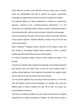 These skills are not able to be performed using any magic rules or recipes.
There are methodologies that help to perform the process, representing
knowledge and relationships, but the final result is programmer’s creation.
The practical fulfilment of these requirements is realised by construtivism
approach. Learning is not a stimulus-response phenomenon. It is the
construction of a meaningful solution based in student's hypothetical model of
the conceptual worlds, ruled by syntax and logic of programming language.
Learn the necessary information and be able to perform the activity demands
a very practical approach. Students attending a lecture most of the time are
driven by the lecturer.
Karen Anderson[10]
analysed lectures structure at MIT physics course and
their change to Technology Enabled Active Learning, or TEAL, a student
centred approach where lectures became more practical.
It is almost impossible develop a lecture where students are agent of the
process.
It would be a disaster teach programming language using lectures approach
only because there are infinite ways to solve the same problem under a
creative centred approach. Each approach has positive and negative points
and are valid as far they can produce the correct solution.
It is not only the algorithm they are using to solve the problem. It is how they
write the algorithm using computer language. For example, they could use
different types of loops to perform the task. All of them are correct, but
showing different reasoning.
They have to develop the ability to use the correct code structure and logical
reasoning from a problem description in English. The code must be clear to
 