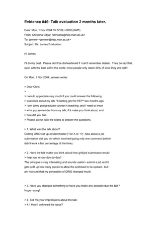 Evidence #46: Talk evaluation 2 months later.
Date: Mon, 1 Nov 2004 16:57:06 +0000 (GMT)
From: Christina Edgar <christina@hep.man.ac.uk>
To: jamwer <jamwer@hep.man.ac.uk>
Subject: Re: James Evaluation
Hi James,
I'll do my best. Please don't be disheartened if I can't remember details. They do say that,
even with the best will in the world, most people only retain 20% of what they are told!!
On Mon, 1 Nov 2004, jamwer wrote:
> Dear Chris,
>
> I would appreciate very much if you could answer the following
> questions about my talk "Enabling grid for HEP" two months ago.
> I am doing postgraduate course in teaching, and I need to know
> what you remember from my talk, if it make you think about, and
> how did you feel.
> Please do not look the slides to answer the questions.
> 1. What was the talk about?
Getting GRID set up at Manchester (Tier A or 1?) Also about a job
submission trial you did which involved typing only one command (which
didn't work a fair percentage of the time).
> 2. Have the talk make you think about how grid/job submission would
> help you in your day-by-day?
The principle is very interesting and sounds useful - submit a job and it
gets split up into many pieces to allow the workload to be spread - but I
am not sure that my perception of GRID changed much.
> 3. Have you changed something or have you make any decision due the talk?
Nope - sorry!
> 4. Tell me your impressions about the talk:
> 4.1 How I delivered the issue?
 