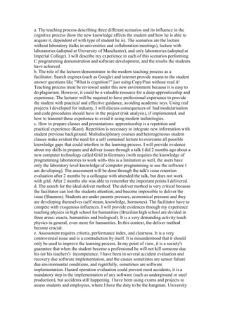 a. The teaching process describing three different scenarios and its influence in the
cognitive process (how the new knowledge affects the student and how he is able to
acquire it, dependent of with type of student he is). The scenarios are the lecture
without laboratory (talks in universities and collaboration meetings), lecture with
laboratories (adopted at University of Manchester), and only laboratories (adopted at
Imperial College). I will describe my experience in each of this scenarios performing
C programming demonstration and software development, and the results the students
have achieved.
b. The role of the lecturer/demonstrator in the modern teaching process as a
facilitator. Search engines (such as Google) and internet provide means to the student
answer questions like "What is cognition?" just using Copy/Past without read it!
Teaching process must be reviewed under this new environment because it is easy to
do plagiarism. However, it could be a valuable resource for a deep apprenticeship and
experience. The lecturer will be required to have professional experience to provide
the student with practical and effective guidance, avoiding academic toys. Using real
projects I developed for industry, I will discuss consequences of bad modularisation
and code procedures should have in the project (risk analysis), if implemented, and
how to transmit these experience to avoid it using modern technologies.
c. How to prepare classes and presentations: apprenticeship is a repetition and
practical experience (Kant). Repetition is necessary to integrate new information with
student previous background. Multidisciplinary courses and heterogeneous student
classes make evident the need for a self contained lecture to overcame all possible
knowledge gaps that could interfere in the learning process. I will provide evidence
about my skills in prepare and deliver issues through a talk I did 2 months ago about a
new computer technology called Grid in Germany (with requires the knowledge of
programming laboratories to work with- this is a limitation as well, the users have
only the laboratory level knowledge of computer programming to use the software I
am developing). The assessment will be done through the talk's issue retention
evaluation after 2 months by a colleague with attended the talk, but does not work
with grid. After 2 months she was able to remember the important points I delivered.
d. The search for the ideal deliver method: The deliver method is very critical because
the facilitator can lost the students attention, and become impossible to deliver the
issue (Shannon). Students are under parents pressure, economical pressure and they
are developing themselves (self steam, knowledge, hormones). The facilitator have to
compete with exogenous influences. I will provide evidences through my experience
teaching physics in high school for humanities (Brazilian high school are divided in
three areas: exacts, humanities and biological). It is a very demanding activity teach
physics in general, even more for humanities. In this context, the deliver method
become crucial.
e. Assessment requires criteria, performance index, and clearness. It is a very
controversial issue and is a contradiction by itself. It is misunderstood that it should
only be used to improve the learning process. In my point of view, it is a society's
guarantee that when the student become a professional he will not kill someone due
his (or his teachers') incompetence. I have been in several accident evaluation and
recovery due software implementation, and the causes sometimes are sensor failure
due environmental conditions, and regretfully, sometimes are software
implementation. Hazard operation evaluation could prevent most accidents, it is a
mandatory step in the implementation of any software (such as underground or steel
production), but accidents still happening. I have been using exams and projects to
assess students and employees, where I have the duty to be the hangman. University
 
