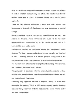 allow any physicist to make maintenances and changes to reuse the software
in another condition, saving money and efforts. The way to drive students
develop these skills is through laboratories classes, using a construtivism
approach.
There are two different approaches I have work with: lectures with
laboratories at University of Manchester and only laboratories at Imperial
College.
Both courses follow the same synopses, but they differ in the way theory and
practice is delivered. These differences are crucial in the laboratory
demonstration and students learning process besides the total number of
hours and the issue are the same.
Lectures+Lab adopted at Manchester follows the conventional course
structure. The theory was covered and one or more examples are described
in class. Laboratory consists in a different problem using pieces of the
example and something more the student have to develop by themselves.
The important point is the need of a complete understanding of the example,
and the theory behind it to perform the task.
This perspective is consistent with the constructivist tendency to privilege
multiple truths, representations, perspectives and realities to perform the task
and acquire learn in the process.
Laboratory only approach adopted at Imperial College is much more
demanding for students. This is a 100% student-centred learning. Students
receive a theory description divided in modules and a series of tasks related
with each theory module.
 