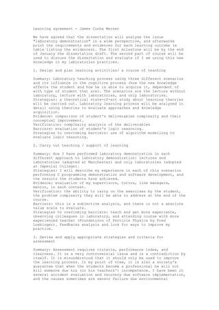 Learning agreement - James Cunha Werner
We have agreed that the dissertation will analyse the issue
"laboratory demonstration" in a wide perspective, and afterwards
point the requirements and evidences for each learning outcome (a
table listing the evidences). The first milestone will be by the end
of January the dissertation draft. The second part of course will be
used to discuss the dissertation and evaluate if I am using this new
knowledge in my laboratories practices.
1. Design and plan learning activities/ a course of teaching
Summary: Laboratory teaching process using three different scenarios
and its influence in the cognitive process (how the new knowledge
affects the student and how he is able to acquire it, dependent of
with type of student that are). The scenarios are the lecture without
laboratory, lecture with laboratories, and only laboratories.
Strategies: a theoretical state-of-art study about learning theories
will be carried out. Laboratory learning process will be analysed in
detail using theories to evaluate approaches and knowledge
acquisition.
Evidence: comparison of student's deliverables complexity and their
conceptual improvement.
Verification: complexity analysis of the deliverables
Barriers: evaluation of student's logic reasoning.
Strategies to overcoming barriers: use of algorithm modelling to
evaluate logic reasoning.
2. Carry out teaching / support of learning
Summary: How I have performed laboratory demonstration in each
different approach to laboratory demonstration: lectures and
laboratories (adopted at Manchester) and only laboratories (adopted
at Imperial College).
Strategies: I will describe my experience in each of this scenarios
performing C programming demonstration and software development, and
the results the students have achieved.
Evidence: evaluation of my supervisors, tutors, line managers,
mentor, in each context.
Verification: the ability to carry on the exercises by the student,
the problem complexity they will be able to address at the end of the
course.
Barriers: this is a subjective analysis, and there is not a absolute
value scale to evaluate.
Strategies to overcoming barriers: teach and get more experience,
observing colleagues in laboratory, and attending course with more
experienced teacher (Foundations of Particle Physics by Fred
Loebinger). Feedbacks analysis and look for ways to improve my
practice.
3. Devise and apply appropriate strategies and criteria for
assessment
Summary: Assessment requires criteria, performance index, and
clearness. It is a very controversial issue and is a contradiction by
itself. It is misunderstood that it should only be used to improve
the learning process. In my point of view, it is also a society's
guarantee that when the students become a professional he will not
kill someone due his (or his teachers') incompetence. I have been in
several accident evaluation and recovery due software implementation,
and the causes sometimes are sensor failure due environmental
 