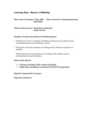 Learning Sets: Record of Meeting
Date & time of meeting: 19 May 2005 Place: Centre for Continuing Education
16.00-18.00
Names of those present: Katja Stuerzenhofecker
James Werner
Summary of main issues discussed: Portfolio progress
• Portfolio peer review: Exchange of feedback and discussion of specific issues
around presentation and commentary content
• Discussion of relevant examples of teaching practice and how to present it in
portfolio
• Wider discussion of our experiences of working in the academy and our
professional aims and future plans
Future action agreed:
• Exchange of further draft versions of portfolio
• Think about enrolling on second part of the PGCE programme
Signed by representative of group:
Katja Stuerzenhofecker
 