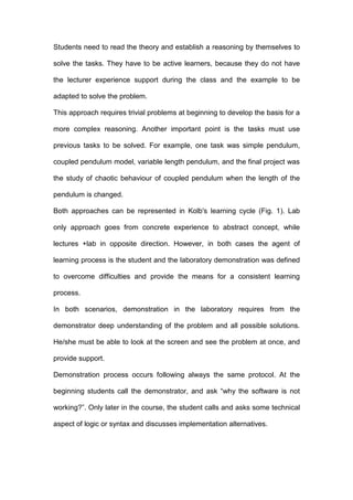 Students need to read the theory and establish a reasoning by themselves to
solve the tasks. They have to be active learners, because they do not have
the lecturer experience support during the class and the example to be
adapted to solve the problem.
This approach requires trivial problems at beginning to develop the basis for a
more complex reasoning. Another important point is the tasks must use
previous tasks to be solved. For example, one task was simple pendulum,
coupled pendulum model, variable length pendulum, and the final project was
the study of chaotic behaviour of coupled pendulum when the length of the
pendulum is changed.
Both approaches can be represented in Kolb's learning cycle (Fig. 1). Lab
only approach goes from concrete experience to abstract concept, while
lectures +lab in opposite direction. However, in both cases the agent of
learning process is the student and the laboratory demonstration was defined
to overcome difficulties and provide the means for a consistent learning
process.
In both scenarios, demonstration in the laboratory requires from the
demonstrator deep understanding of the problem and all possible solutions.
He/she must be able to look at the screen and see the problem at once, and
provide support.
Demonstration process occurs following always the same protocol. At the
beginning students call the demonstrator, and ask “why the software is not
working?”. Only later in the course, the student calls and asks some technical
aspect of logic or syntax and discusses implementation alternatives.
 