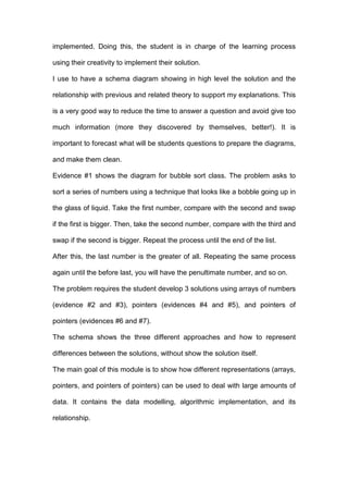 implemented. Doing this, the student is in charge of the learning process
using their creativity to implement their solution.
I use to have a schema diagram showing in high level the solution and the
relationship with previous and related theory to support my explanations. This
is a very good way to reduce the time to answer a question and avoid give too
much information (more they discovered by themselves, better!). It is
important to forecast what will be students questions to prepare the diagrams,
and make them clean.
Evidence #1 shows the diagram for bubble sort class. The problem asks to
sort a series of numbers using a technique that looks like a bobble going up in
the glass of liquid. Take the first number, compare with the second and swap
if the first is bigger. Then, take the second number, compare with the third and
swap if the second is bigger. Repeat the process until the end of the list.
After this, the last number is the greater of all. Repeating the same process
again until the before last, you will have the penultimate number, and so on.
The problem requires the student develop 3 solutions using arrays of numbers
(evidence #2 and #3), pointers (evidences #4 and #5), and pointers of
pointers (evidences #6 and #7).
The schema shows the three different approaches and how to represent
differences between the solutions, without show the solution itself.
The main goal of this module is to show how different representations (arrays,
pointers, and pointers of pointers) can be used to deal with large amounts of
data. It contains the data modelling, algorithmic implementation, and its
relationship.
 