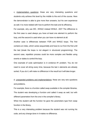 c. implementation questions: these are very interesting questions and
students only achieve this level by the middle to the end of the course. Here
the demonstrator is able to give more than answers, but his own experience
as well. It is more related with how to perform the task and its efficiency.
For example, why use DO…WHILE instead WHILE…DO? The difference is
the first case is used always you have at least one element to perform the
loop, and the second is used when you can have no element at all.
Another case is differences between FOR and WHILE loops. The first
contains an index, which varies sequentially and have to run from the first until
the last (break the loops is not elegant in structured programming). The
second case, repetition process could be more complex and flexible using
events or states to control the loop.
One example of code optimisation is in evidence #1 problem. You do not
need to cover all string every time, because the last n elements are already
sorted. If you do it, will make no difference in the result but it will take longer.
d. unexpected problems and implementations: these are very rare questions
and problems.
For example, there is a function called swap available in the compiler libraries.
The student was developing a function and called it swap as well, but with
different parameters from the one in the compiler’s library.
When the student call the function he gave the parameters type from swap
function in the library.
This is a very interesting problem because the student was not running his
code, and any change done in it makes no difference.
 