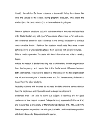 Usually, the solution for these problems is to use old debug techniques, like
write the values in the screen during program execution. This allows the
student (and the demonstrator!) to understand what is going on.
These 4 types of situations occur in both scenarios of lectures and labs/ labs
only. Students start only with type “a” questions, after evolve to “b”, and so on.
The difference between both scenarios is the timing necessary to achieve
more complex levels. I believe the students which only laboratory course
achieve a level of understanding faster them students with lab and lectures.
This is really a paradox. Students with less information are able to develop
faster.
Maybe the reason is student lab-only has to understand the text organisation
from the beginning, and maybe this is the fundamental difference between
both approaches. They have to acquire a knowledge of the text organisation
that allow them navigate in the document and find the necessary information
faster them the other students.
Probably students with lectures do not read the texts with the same attention
from the beginning, and this could result in longer development.
Evidences that I am able to carry out support of learning are my good
performance teaching at Imperial College lab-only approach (Evidence #14)
and lecture+lab at University of Manchester (Evidences #15, #16, and #17).
These experiences provided me with practical skills, and have I been provided
with theory bases by this postgraduate course.
 